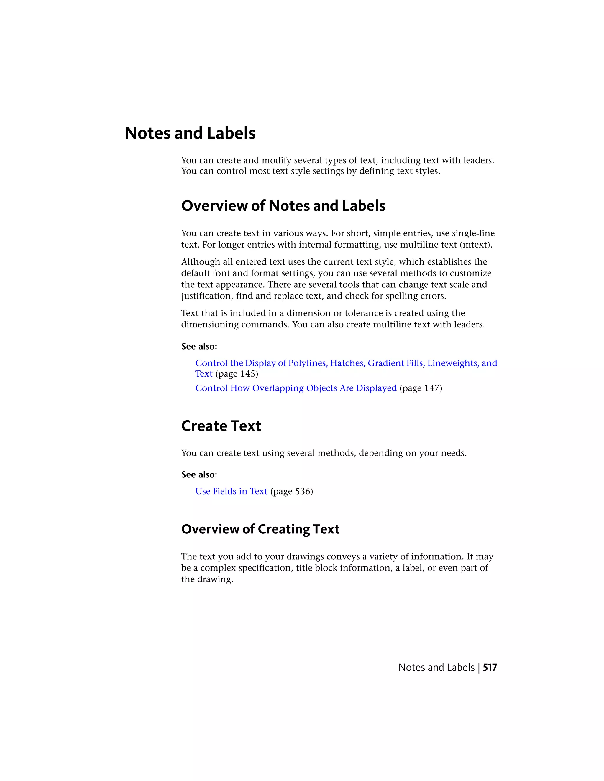 Notes and Labels
You can create and modify several types of text, including text with leaders.
You can control most text style settings by defining text styles.
Overview of Notes and Labels
You can create text in various ways. For short, simple entries, use single-line
text. For longer entries with internal formatting, use multiline text (mtext).
Although all entered text uses the current text style, which establishes the
default font and format settings, you can use several methods to customize
the text appearance. There are several tools that can change text scale and
justification, find and replace text, and check for spelling errors.
Text that is included in a dimension or tolerance is created using the
dimensioning commands. You can also create multiline text with leaders.
See also:
Control the Display of Polylines, Hatches, Gradient Fills, Lineweights, and
Text (page 145)
Control How Overlapping Objects Are Displayed (page 147)
Create Text
You can create text using several methods, depending on your needs.
See also:
Use Fields in Text (page 536)
Overview of Creating Text
The text you add to your drawings conveys a variety of information. It may
be a complex specification, title block information, a label, or even part of
the drawing.
Notes and Labels | 517
 