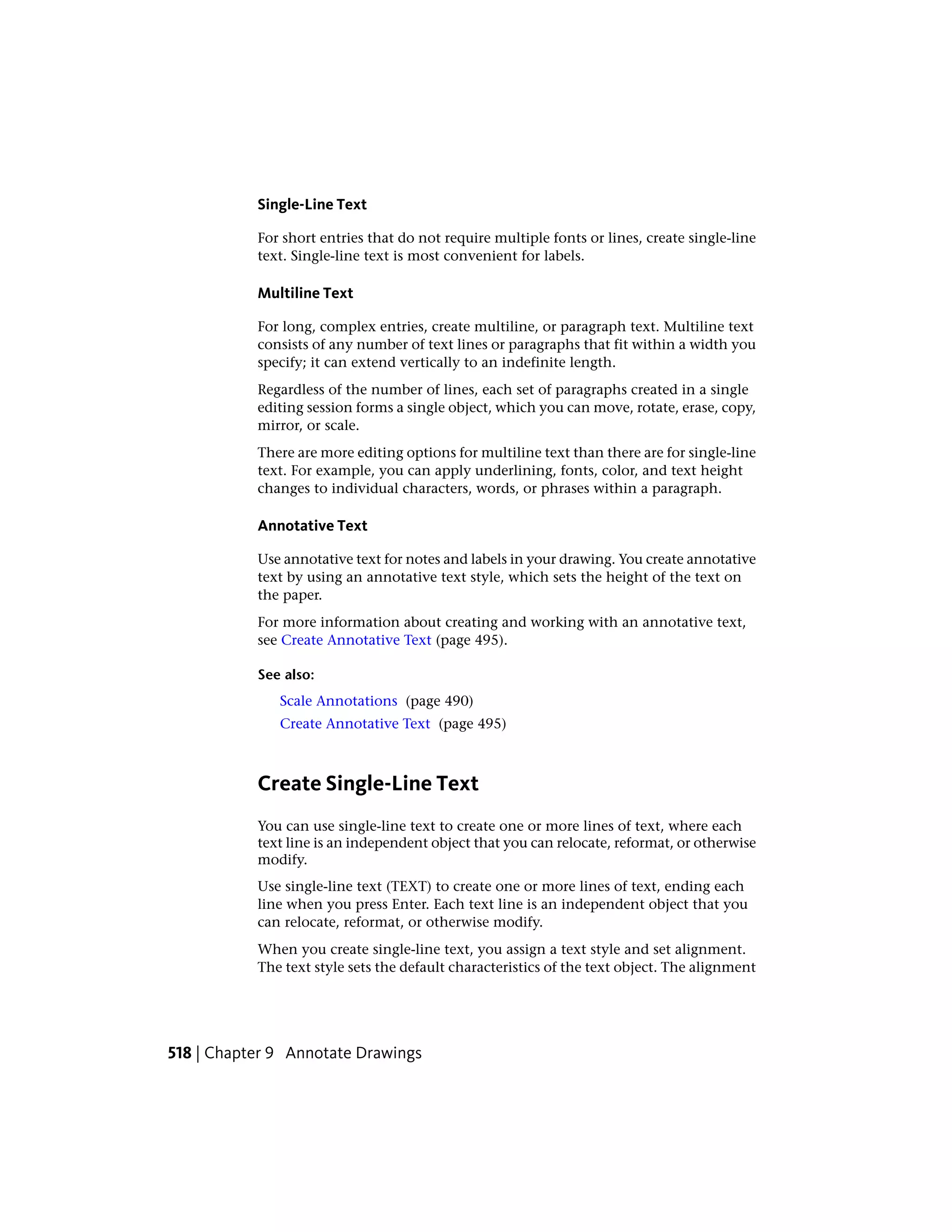 Single-Line Text
For short entries that do not require multiple fonts or lines, create single-line
text. Single-line text is most convenient for labels.
Multiline Text
For long, complex entries, create multiline, or paragraph text. Multiline text
consists of any number of text lines or paragraphs that fit within a width you
specify; it can extend vertically to an indefinite length.
Regardless of the number of lines, each set of paragraphs created in a single
editing session forms a single object, which you can move, rotate, erase, copy,
mirror, or scale.
There are more editing options for multiline text than there are for single-line
text. For example, you can apply underlining, fonts, color, and text height
changes to individual characters, words, or phrases within a paragraph.
Annotative Text
Use annotative text for notes and labels in your drawing. You create annotative
text by using an annotative text style, which sets the height of the text on
the paper.
For more information about creating and working with an annotative text,
see Create Annotative Text (page 495).
See also:
Scale Annotations (page 490)
Create Annotative Text (page 495)
Create Single-Line Text
You can use single-line text to create one or more lines of text, where each
text line is an independent object that you can relocate, reformat, or otherwise
modify.
Use single-line text (TEXT) to create one or more lines of text, ending each
line when you press Enter. Each text line is an independent object that you
can relocate, reformat, or otherwise modify.
When you create single-line text, you assign a text style and set alignment.
The text style sets the default characteristics of the text object. The alignment
518 | Chapter 9 Annotate Drawings
 