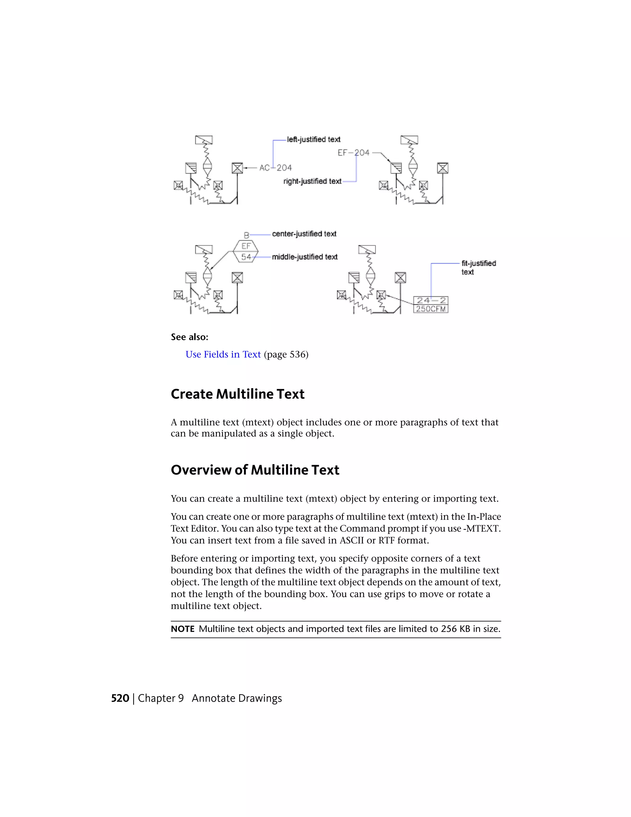 See also:
Use Fields in Text (page 536)
Create Multiline Text
A multiline text (mtext) object includes one or more paragraphs of text that
can be manipulated as a single object.
Overview of Multiline Text
You can create a multiline text (mtext) object by entering or importing text.
You can create one or more paragraphs of multiline text (mtext) in the In-Place
Text Editor. You can also type text at the Command prompt if you use -MTEXT.
You can insert text from a file saved in ASCII or RTF format.
Before entering or importing text, you specify opposite corners of a text
bounding box that defines the width of the paragraphs in the multiline text
object. The length of the multiline text object depends on the amount of text,
not the length of the bounding box. You can use grips to move or rotate a
multiline text object.
NOTE Multiline text objects and imported text files are limited to 256 KB in size.
520 | Chapter 9 Annotate Drawings
 