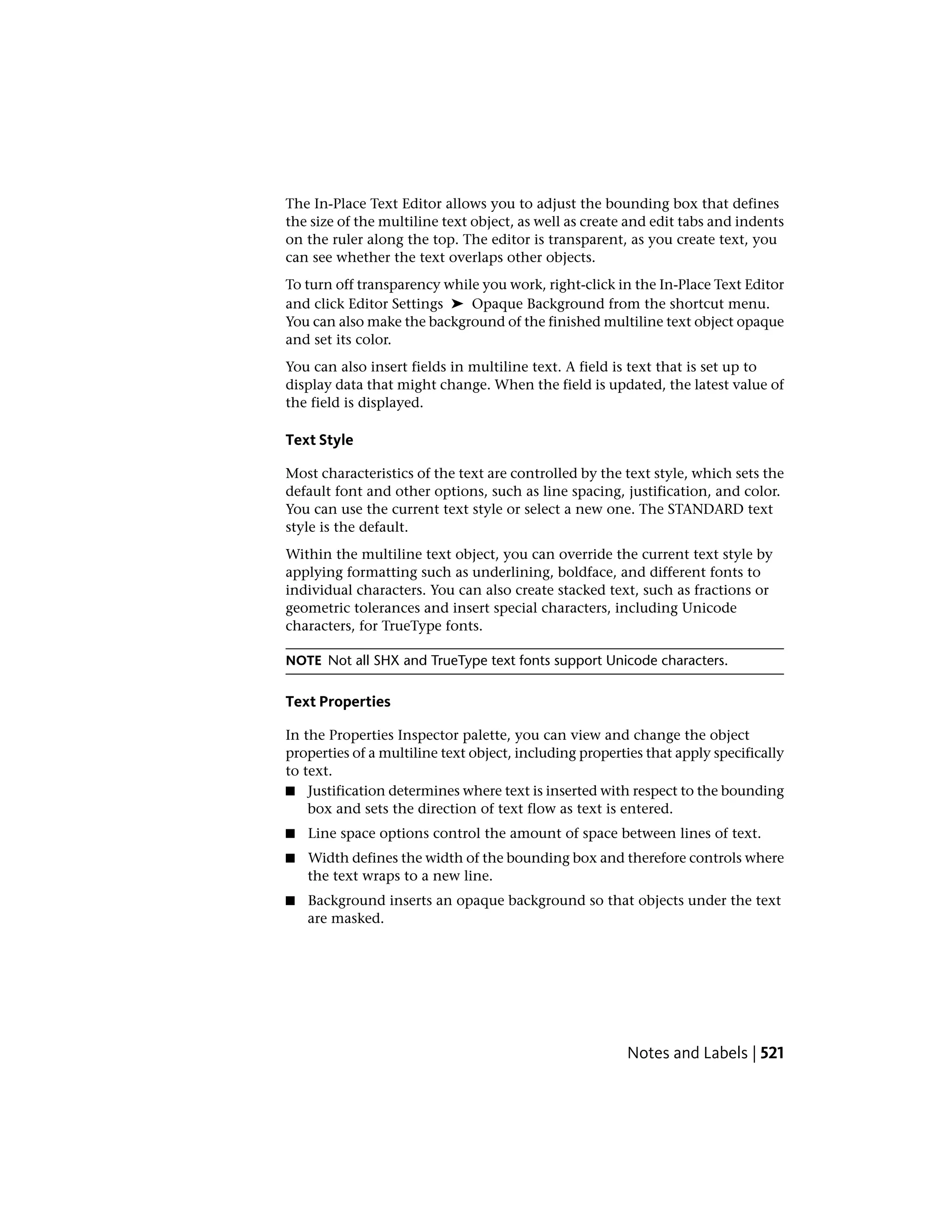 The In-Place Text Editor allows you to adjust the bounding box that defines
the size of the multiline text object, as well as create and edit tabs and indents
on the ruler along the top. The editor is transparent, as you create text, you
can see whether the text overlaps other objects.
To turn off transparency while you work, right-click in the In-Place Text Editor
and click Editor Settings ➤ Opaque Background from the shortcut menu.
You can also make the background of the finished multiline text object opaque
and set its color.
You can also insert fields in multiline text. A field is text that is set up to
display data that might change. When the field is updated, the latest value of
the field is displayed.
Text Style
Most characteristics of the text are controlled by the text style, which sets the
default font and other options, such as line spacing, justification, and color.
You can use the current text style or select a new one. The STANDARD text
style is the default.
Within the multiline text object, you can override the current text style by
applying formatting such as underlining, boldface, and different fonts to
individual characters. You can also create stacked text, such as fractions or
geometric tolerances and insert special characters, including Unicode
characters, for TrueType fonts.
NOTE Not all SHX and TrueType text fonts support Unicode characters.
Text Properties
In the Properties Inspector palette, you can view and change the object
properties of a multiline text object, including properties that apply specifically
to text.
■ Justification determines where text is inserted with respect to the bounding
box and sets the direction of text flow as text is entered.
■ Line space options control the amount of space between lines of text.
■ Width defines the width of the bounding box and therefore controls where
the text wraps to a new line.
■ Background inserts an opaque background so that objects under the text
are masked.
Notes and Labels | 521
 