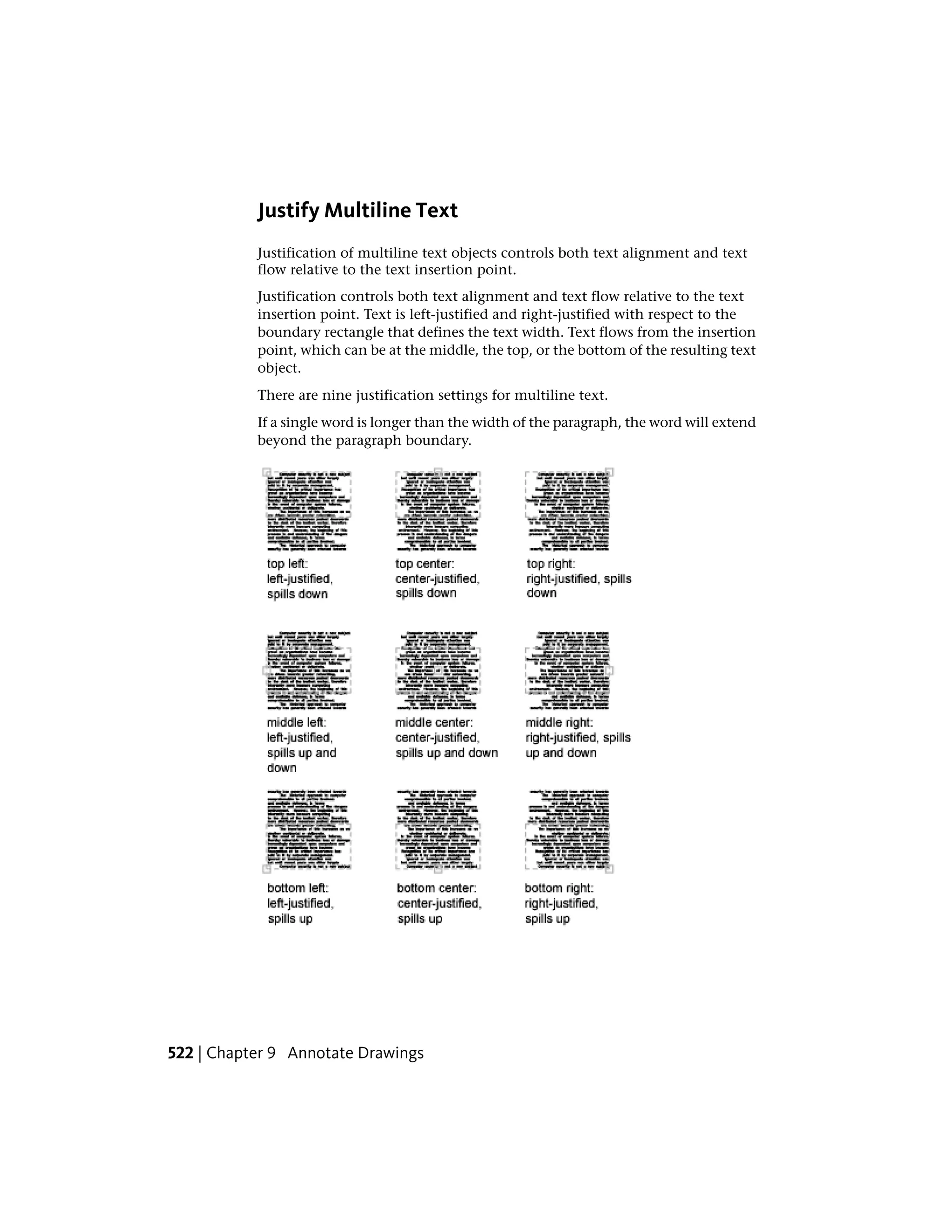 Justify Multiline Text
Justification of multiline text objects controls both text alignment and text
flow relative to the text insertion point.
Justification controls both text alignment and text flow relative to the text
insertion point. Text is left-justified and right-justified with respect to the
boundary rectangle that defines the text width. Text flows from the insertion
point, which can be at the middle, the top, or the bottom of the resulting text
object.
There are nine justification settings for multiline text.
If a single word is longer than the width of the paragraph, the word will extend
beyond the paragraph boundary.
522 | Chapter 9 Annotate Drawings
 