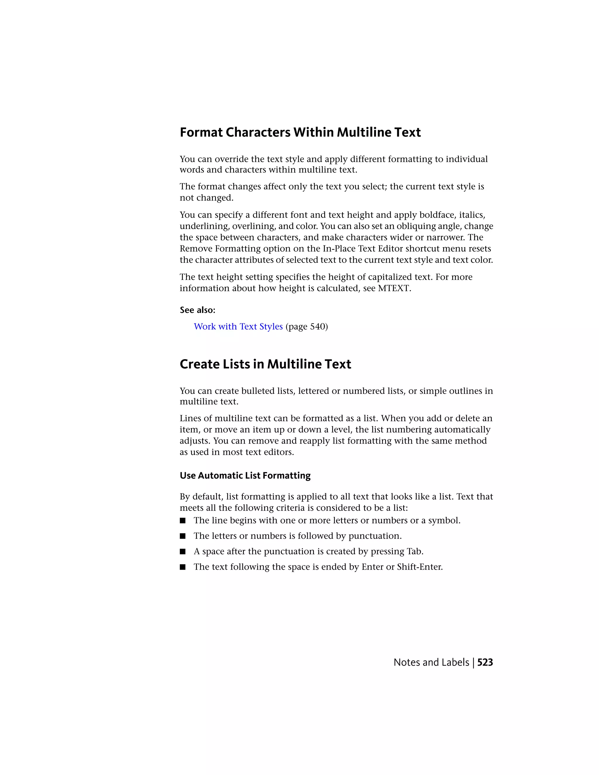 Format Characters Within Multiline Text
You can override the text style and apply different formatting to individual
words and characters within multiline text.
The format changes affect only the text you select; the current text style is
not changed.
You can specify a different font and text height and apply boldface, italics,
underlining, overlining, and color. You can also set an obliquing angle, change
the space between characters, and make characters wider or narrower. The
Remove Formatting option on the In-Place Text Editor shortcut menu resets
the character attributes of selected text to the current text style and text color.
The text height setting specifies the height of capitalized text. For more
information about how height is calculated, see MTEXT.
See also:
Work with Text Styles (page 540)
Create Lists in Multiline Text
You can create bulleted lists, lettered or numbered lists, or simple outlines in
multiline text.
Lines of multiline text can be formatted as a list. When you add or delete an
item, or move an item up or down a level, the list numbering automatically
adjusts. You can remove and reapply list formatting with the same method
as used in most text editors.
Use Automatic List Formatting
By default, list formatting is applied to all text that looks like a list. Text that
meets all the following criteria is considered to be a list:
■ The line begins with one or more letters or numbers or a symbol.
■ The letters or numbers is followed by punctuation.
■ A space after the punctuation is created by pressing Tab.
■ The text following the space is ended by Enter or Shift-Enter.
Notes and Labels | 523
 