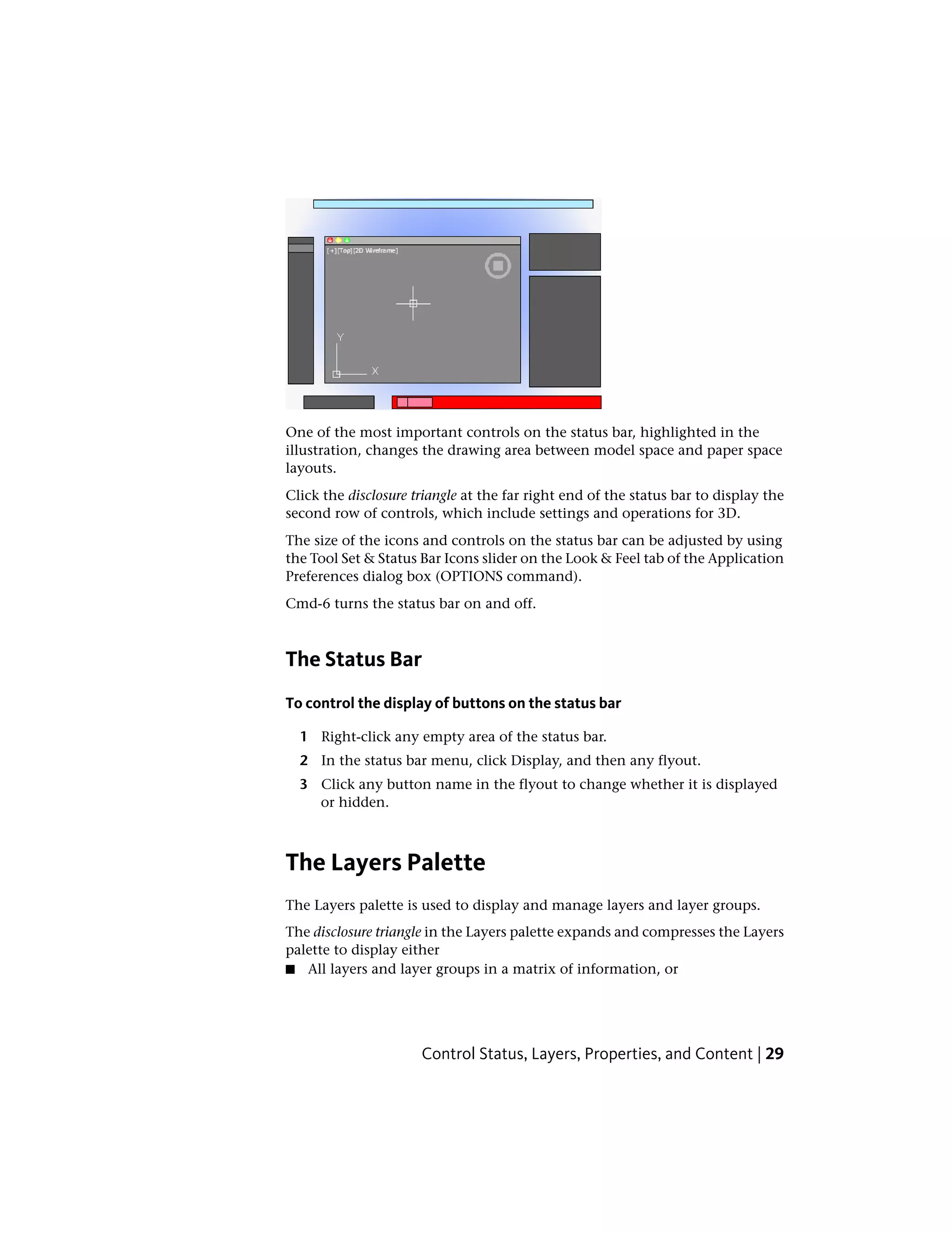 One of the most important controls on the status bar, highlighted in the
illustration, changes the drawing area between model space and paper space
layouts.
Click the disclosure triangle at the far right end of the status bar to display the
second row of controls, which include settings and operations for 3D.
The size of the icons and controls on the status bar can be adjusted by using
the Tool Set & Status Bar Icons slider on the Look & Feel tab of the Application
Preferences dialog box (OPTIONS command).
Cmd-6 turns the status bar on and off.
The Status Bar
To control the display of buttons on the status bar
1 Right-click any empty area of the status bar.
2 In the status bar menu, click Display, and then any flyout.
3 Click any button name in the flyout to change whether it is displayed
or hidden.
The Layers Palette
The Layers palette is used to display and manage layers and layer groups.
The disclosure triangle in the Layers palette expands and compresses the Layers
palette to display either
■ All layers and layer groups in a matrix of information, or
Control Status, Layers, Properties, and Content | 29
 