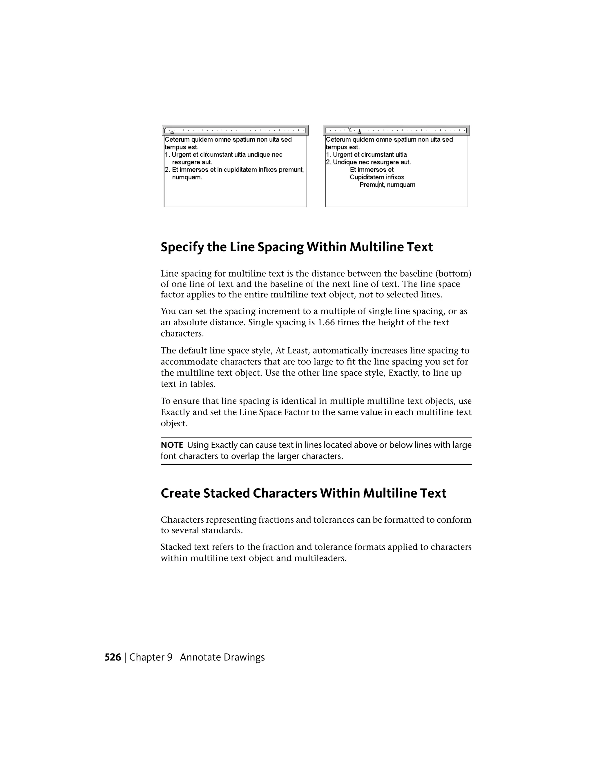 Specify the Line Spacing Within Multiline Text
Line spacing for multiline text is the distance between the baseline (bottom)
of one line of text and the baseline of the next line of text. The line space
factor applies to the entire multiline text object, not to selected lines.
You can set the spacing increment to a multiple of single line spacing, or as
an absolute distance. Single spacing is 1.66 times the height of the text
characters.
The default line space style, At Least, automatically increases line spacing to
accommodate characters that are too large to fit the line spacing you set for
the multiline text object. Use the other line space style, Exactly, to line up
text in tables.
To ensure that line spacing is identical in multiple multiline text objects, use
Exactly and set the Line Space Factor to the same value in each multiline text
object.
NOTE Using Exactly can cause text in lines located above or below lines with large
font characters to overlap the larger characters.
Create Stacked Characters Within Multiline Text
Characters representing fractions and tolerances can be formatted to conform
to several standards.
Stacked text refers to the fraction and tolerance formats applied to characters
within multiline text object and multileaders.
526 | Chapter 9 Annotate Drawings
 