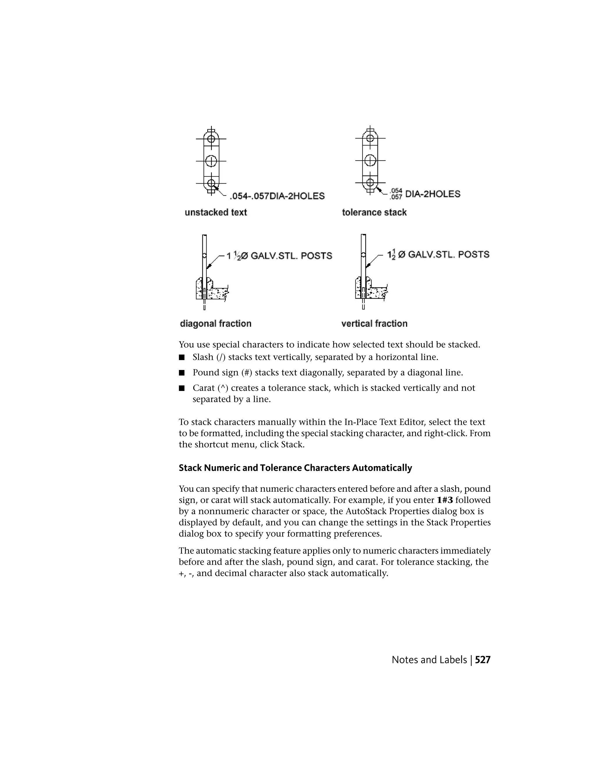 You use special characters to indicate how selected text should be stacked.
■ Slash (/) stacks text vertically, separated by a horizontal line.
■ Pound sign (#) stacks text diagonally, separated by a diagonal line.
■ Carat (^) creates a tolerance stack, which is stacked vertically and not
separated by a line.
To stack characters manually within the In-Place Text Editor, select the text
to be formatted, including the special stacking character, and right-click. From
the shortcut menu, click Stack.
Stack Numeric and Tolerance Characters Automatically
You can specify that numeric characters entered before and after a slash, pound
sign, or carat will stack automatically. For example, if you enter 1#3 followed
by a nonnumeric character or space, the AutoStack Properties dialog box is
displayed by default, and you can change the settings in the Stack Properties
dialog box to specify your formatting preferences.
The automatic stacking feature applies only to numeric characters immediately
before and after the slash, pound sign, and carat. For tolerance stacking, the
+, -, and decimal character also stack automatically.
Notes and Labels | 527
 