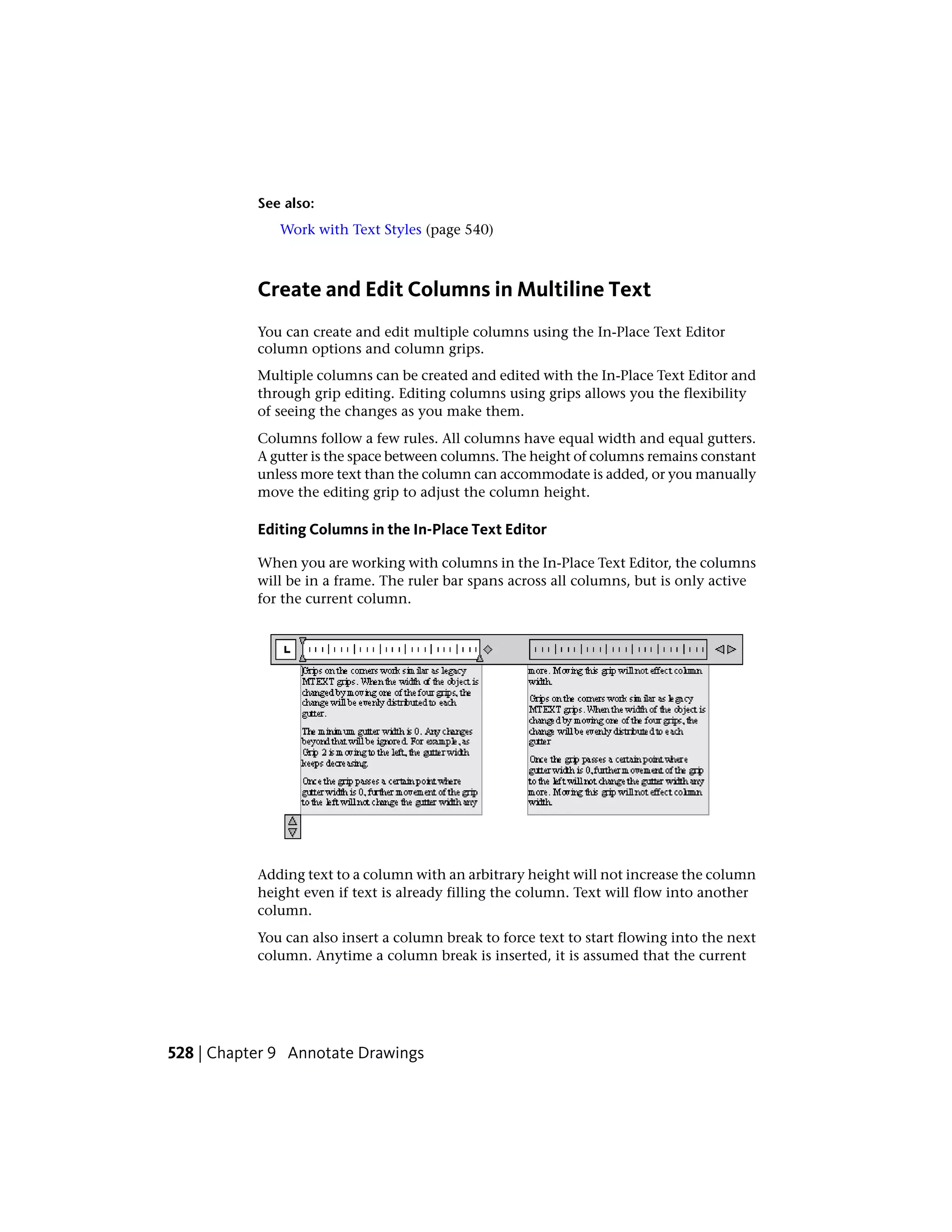 See also:
Work with Text Styles (page 540)
Create and Edit Columns in Multiline Text
You can create and edit multiple columns using the In-Place Text Editor
column options and column grips.
Multiple columns can be created and edited with the In-Place Text Editor and
through grip editing. Editing columns using grips allows you the flexibility
of seeing the changes as you make them.
Columns follow a few rules. All columns have equal width and equal gutters.
A gutter is the space between columns. The height of columns remains constant
unless more text than the column can accommodate is added, or you manually
move the editing grip to adjust the column height.
Editing Columns in the In-Place Text Editor
When you are working with columns in the In-Place Text Editor, the columns
will be in a frame. The ruler bar spans across all columns, but is only active
for the current column.
Adding text to a column with an arbitrary height will not increase the column
height even if text is already filling the column. Text will flow into another
column.
You can also insert a column break to force text to start flowing into the next
column. Anytime a column break is inserted, it is assumed that the current
528 | Chapter 9 Annotate Drawings
 