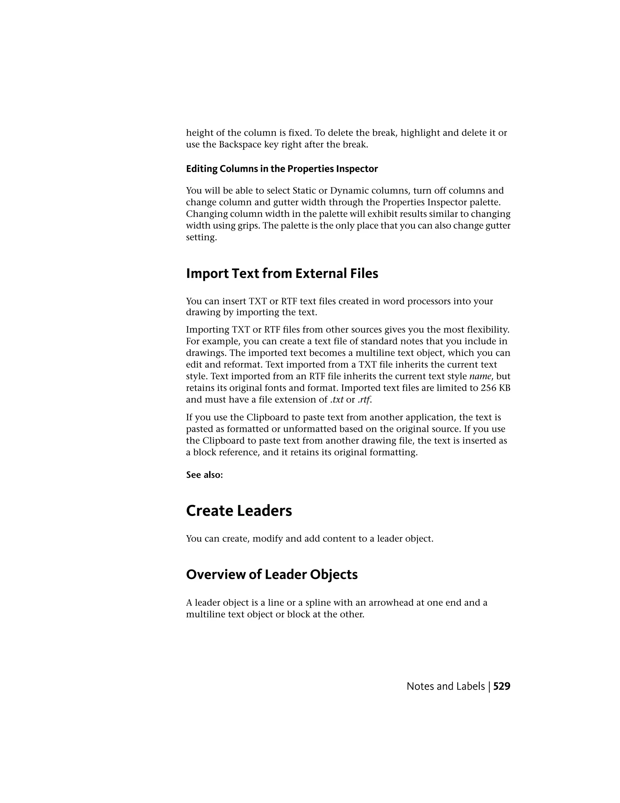height of the column is fixed. To delete the break, highlight and delete it or
use the Backspace key right after the break.
Editing Columns in the Properties Inspector
You will be able to select Static or Dynamic columns, turn off columns and
change column and gutter width through the Properties Inspector palette.
Changing column width in the palette will exhibit results similar to changing
width using grips. The palette is the only place that you can also change gutter
setting.
Import Text from External Files
You can insert TXT or RTF text files created in word processors into your
drawing by importing the text.
Importing TXT or RTF files from other sources gives you the most flexibility.
For example, you can create a text file of standard notes that you include in
drawings. The imported text becomes a multiline text object, which you can
edit and reformat. Text imported from a TXT file inherits the current text
style. Text imported from an RTF file inherits the current text style name, but
retains its original fonts and format. Imported text files are limited to 256 KB
and must have a file extension of .txt or .rtf.
If you use the Clipboard to paste text from another application, the text is
pasted as formatted or unformatted based on the original source. If you use
the Clipboard to paste text from another drawing file, the text is inserted as
a block reference, and it retains its original formatting.
See also:
Create Leaders
You can create, modify and add content to a leader object.
Overview of Leader Objects
A leader object is a line or a spline with an arrowhead at one end and a
multiline text object or block at the other.
Notes and Labels | 529
 