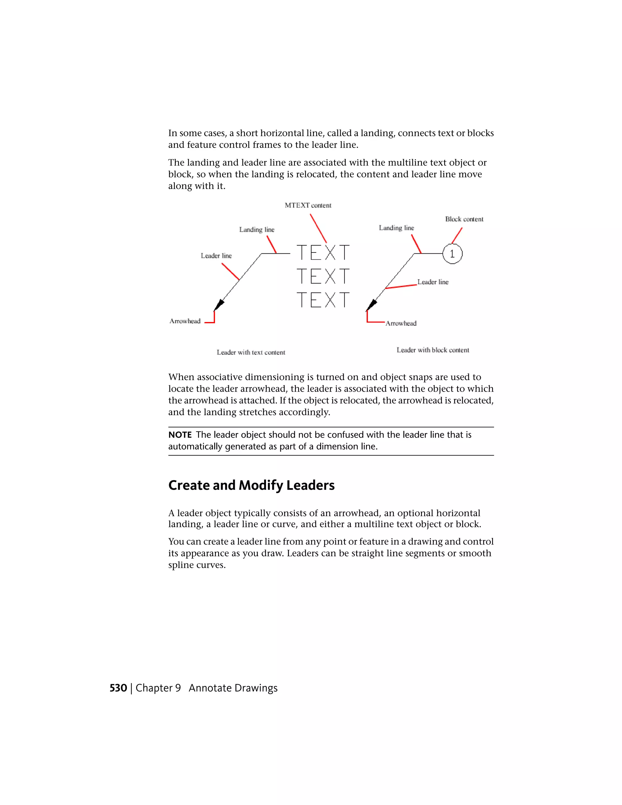 In some cases, a short horizontal line, called a landing, connects text or blocks
and feature control frames to the leader line.
The landing and leader line are associated with the multiline text object or
block, so when the landing is relocated, the content and leader line move
along with it.
When associative dimensioning is turned on and object snaps are used to
locate the leader arrowhead, the leader is associated with the object to which
the arrowhead is attached. If the object is relocated, the arrowhead is relocated,
and the landing stretches accordingly.
NOTE The leader object should not be confused with the leader line that is
automatically generated as part of a dimension line.
Create and Modify Leaders
A leader object typically consists of an arrowhead, an optional horizontal
landing, a leader line or curve, and either a multiline text object or block.
You can create a leader line from any point or feature in a drawing and control
its appearance as you draw. Leaders can be straight line segments or smooth
spline curves.
530 | Chapter 9 Annotate Drawings
 