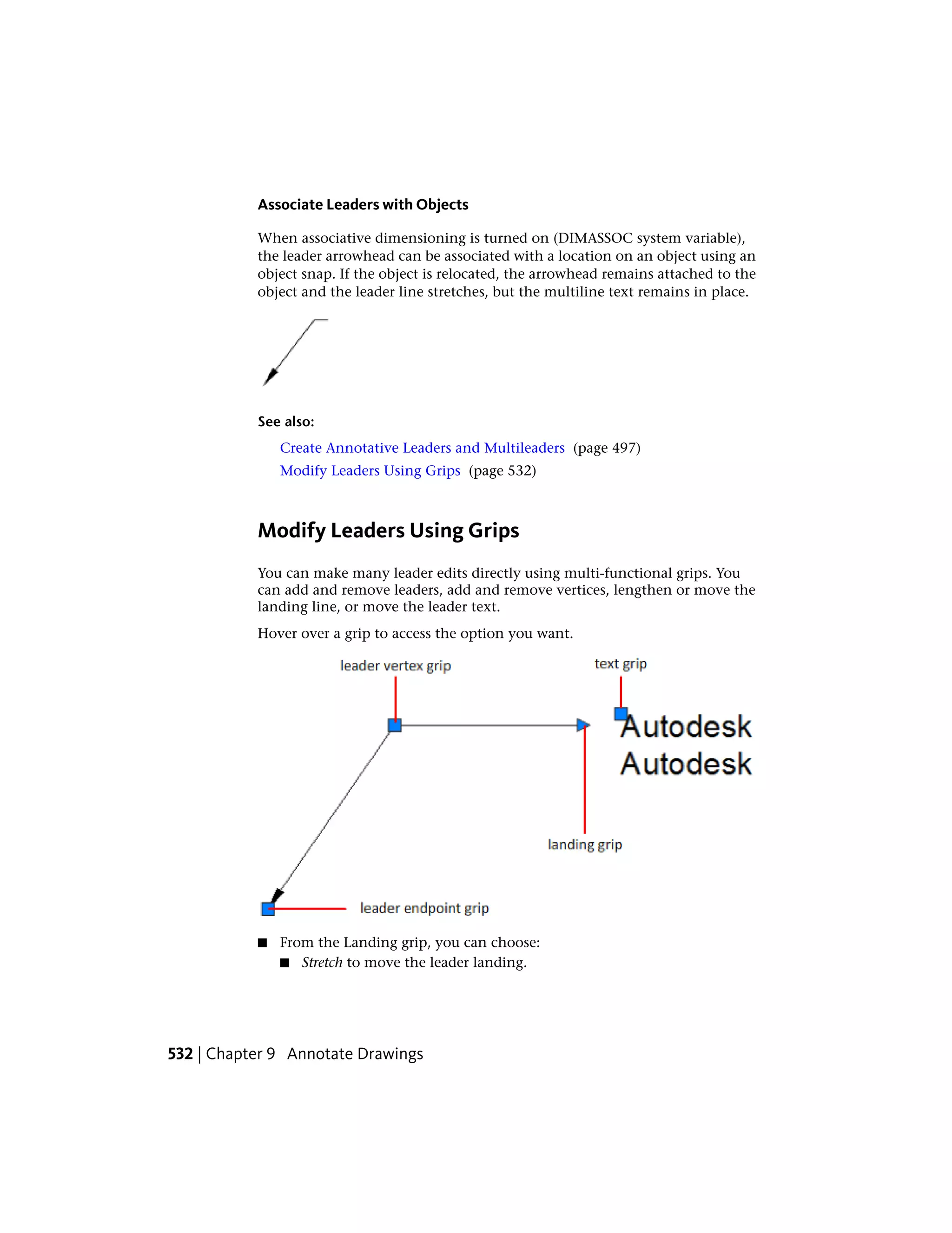 Associate Leaders with Objects
When associative dimensioning is turned on (DIMASSOC system variable),
the leader arrowhead can be associated with a location on an object using an
object snap. If the object is relocated, the arrowhead remains attached to the
object and the leader line stretches, but the multiline text remains in place.
See also:
Create Annotative Leaders and Multileaders (page 497)
Modify Leaders Using Grips (page 532)
Modify Leaders Using Grips
You can make many leader edits directly using multi-functional grips. You
can add and remove leaders, add and remove vertices, lengthen or move the
landing line, or move the leader text.
Hover over a grip to access the option you want.
■ From the Landing grip, you can choose:
■ Stretch to move the leader landing.
532 | Chapter 9 Annotate Drawings
 