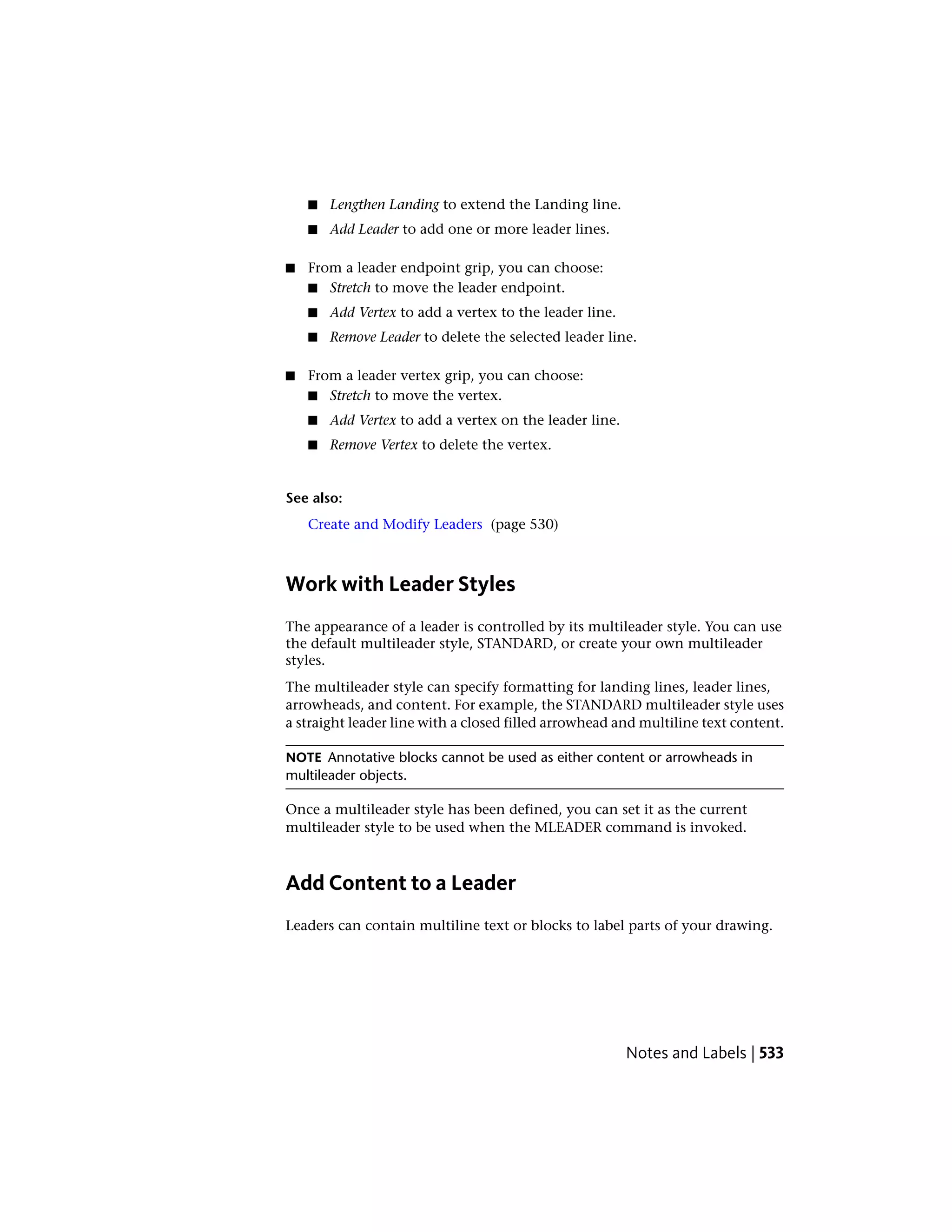 ■ Lengthen Landing to extend the Landing line.
■ Add Leader to add one or more leader lines.
■ From a leader endpoint grip, you can choose:
■ Stretch to move the leader endpoint.
■ Add Vertex to add a vertex to the leader line.
■ Remove Leader to delete the selected leader line.
■ From a leader vertex grip, you can choose:
■ Stretch to move the vertex.
■ Add Vertex to add a vertex on the leader line.
■ Remove Vertex to delete the vertex.
See also:
Create and Modify Leaders (page 530)
Work with Leader Styles
The appearance of a leader is controlled by its multileader style. You can use
the default multileader style, STANDARD, or create your own multileader
styles.
The multileader style can specify formatting for landing lines, leader lines,
arrowheads, and content. For example, the STANDARD multileader style uses
a straight leader line with a closed filled arrowhead and multiline text content.
NOTE Annotative blocks cannot be used as either content or arrowheads in
multileader objects.
Once a multileader style has been defined, you can set it as the current
multileader style to be used when the MLEADER command is invoked.
Add Content to a Leader
Leaders can contain multiline text or blocks to label parts of your drawing.
Notes and Labels | 533
 