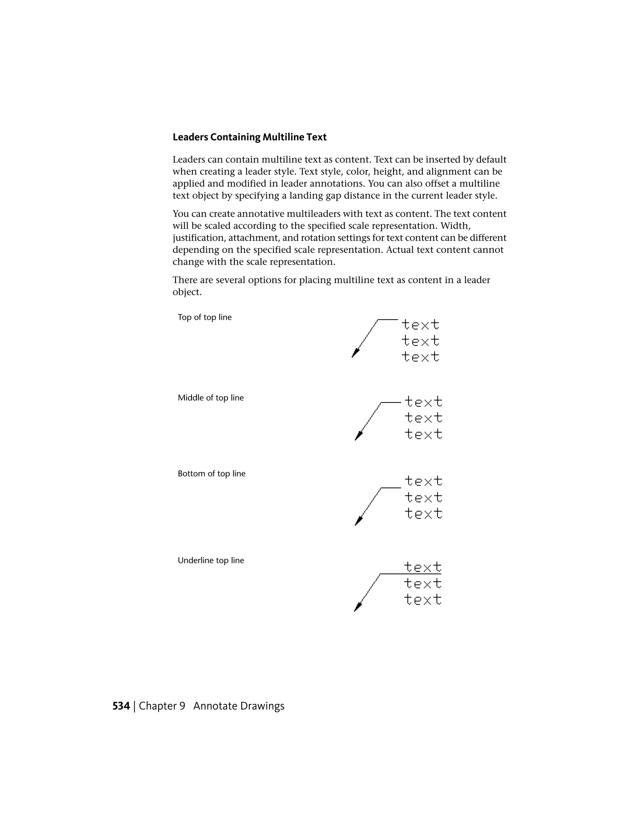 Leaders Containing Multiline Text
Leaders can contain multiline text as content. Text can be inserted by default
when creating a leader style. Text style, color, height, and alignment can be
applied and modified in leader annotations. You can also offset a multiline
text object by specifying a landing gap distance in the current leader style.
You can create annotative multileaders with text as content. The text content
will be scaled according to the specified scale representation. Width,
justification, attachment, and rotation settings for text content can be different
depending on the specified scale representation. Actual text content cannot
change with the scale representation.
There are several options for placing multiline text as content in a leader
object.
Top of top line
Middle of top line
Bottom of top line
Underline top line
534 | Chapter 9 Annotate Drawings
 