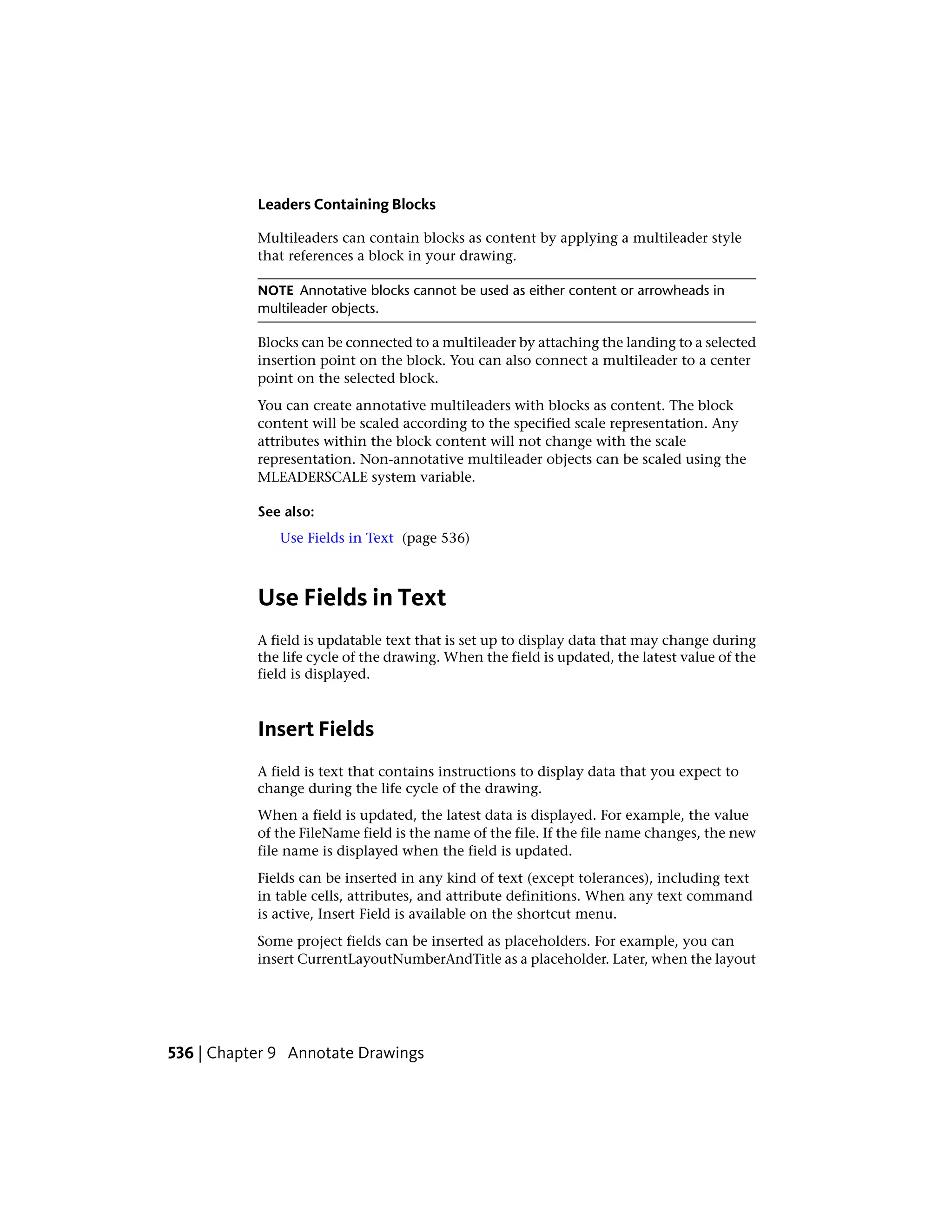 Leaders Containing Blocks
Multileaders can contain blocks as content by applying a multileader style
that references a block in your drawing.
NOTE Annotative blocks cannot be used as either content or arrowheads in
multileader objects.
Blocks can be connected to a multileader by attaching the landing to a selected
insertion point on the block. You can also connect a multileader to a center
point on the selected block.
You can create annotative multileaders with blocks as content. The block
content will be scaled according to the specified scale representation. Any
attributes within the block content will not change with the scale
representation. Non-annotative multileader objects can be scaled using the
MLEADERSCALE system variable.
See also:
Use Fields in Text (page 536)
Use Fields in Text
A field is updatable text that is set up to display data that may change during
the life cycle of the drawing. When the field is updated, the latest value of the
field is displayed.
Insert Fields
A field is text that contains instructions to display data that you expect to
change during the life cycle of the drawing.
When a field is updated, the latest data is displayed. For example, the value
of the FileName field is the name of the file. If the file name changes, the new
file name is displayed when the field is updated.
Fields can be inserted in any kind of text (except tolerances), including text
in table cells, attributes, and attribute definitions. When any text command
is active, Insert Field is available on the shortcut menu.
Some project fields can be inserted as placeholders. For example, you can
insert CurrentLayoutNumberAndTitle as a placeholder. Later, when the layout
536 | Chapter 9 Annotate Drawings
 