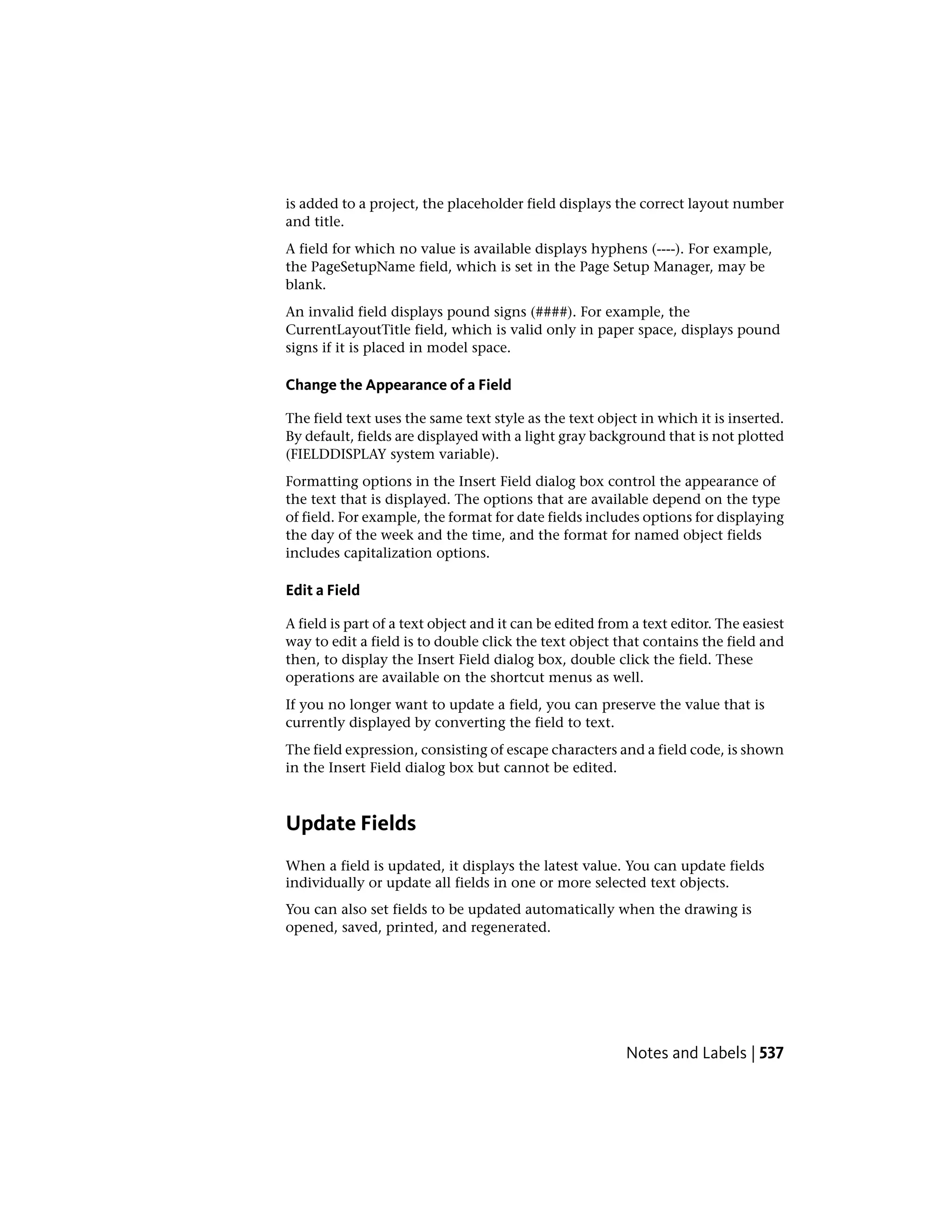 is added to a project, the placeholder field displays the correct layout number
and title.
A field for which no value is available displays hyphens (----). For example,
the PageSetupName field, which is set in the Page Setup Manager, may be
blank.
An invalid field displays pound signs (####). For example, the
CurrentLayoutTitle field, which is valid only in paper space, displays pound
signs if it is placed in model space.
Change the Appearance of a Field
The field text uses the same text style as the text object in which it is inserted.
By default, fields are displayed with a light gray background that is not plotted
(FIELDDISPLAY system variable).
Formatting options in the Insert Field dialog box control the appearance of
the text that is displayed. The options that are available depend on the type
of field. For example, the format for date fields includes options for displaying
the day of the week and the time, and the format for named object fields
includes capitalization options.
Edit a Field
A field is part of a text object and it can be edited from a text editor. The easiest
way to edit a field is to double click the text object that contains the field and
then, to display the Insert Field dialog box, double click the field. These
operations are available on the shortcut menus as well.
If you no longer want to update a field, you can preserve the value that is
currently displayed by converting the field to text.
The field expression, consisting of escape characters and a field code, is shown
in the Insert Field dialog box but cannot be edited.
Update Fields
When a field is updated, it displays the latest value. You can update fields
individually or update all fields in one or more selected text objects.
You can also set fields to be updated automatically when the drawing is
opened, saved, printed, and regenerated.
Notes and Labels | 537
 