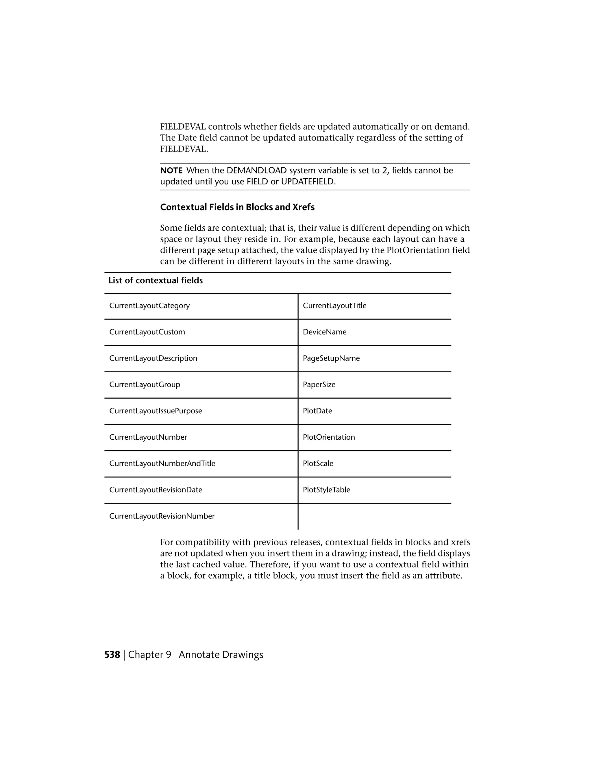 FIELDEVAL controls whether fields are updated automatically or on demand.
The Date field cannot be updated automatically regardless of the setting of
FIELDEVAL.
NOTE When the DEMANDLOAD system variable is set to 2, fields cannot be
updated until you use FIELD or UPDATEFIELD.
Contextual Fields in Blocks and Xrefs
Some fields are contextual; that is, their value is different depending on which
space or layout they reside in. For example, because each layout can have a
different page setup attached, the value displayed by the PlotOrientation field
can be different in different layouts in the same drawing.
List of contextual fields
CurrentLayoutTitleCurrentLayoutCategory
DeviceNameCurrentLayoutCustom
PageSetupNameCurrentLayoutDescription
PaperSizeCurrentLayoutGroup
PlotDateCurrentLayoutIssuePurpose
PlotOrientationCurrentLayoutNumber
PlotScaleCurrentLayoutNumberAndTitle
PlotStyleTableCurrentLayoutRevisionDate
CurrentLayoutRevisionNumber
For compatibility with previous releases, contextual fields in blocks and xrefs
are not updated when you insert them in a drawing; instead, the field displays
the last cached value. Therefore, if you want to use a contextual field within
a block, for example, a title block, you must insert the field as an attribute.
538 | Chapter 9 Annotate Drawings
 
