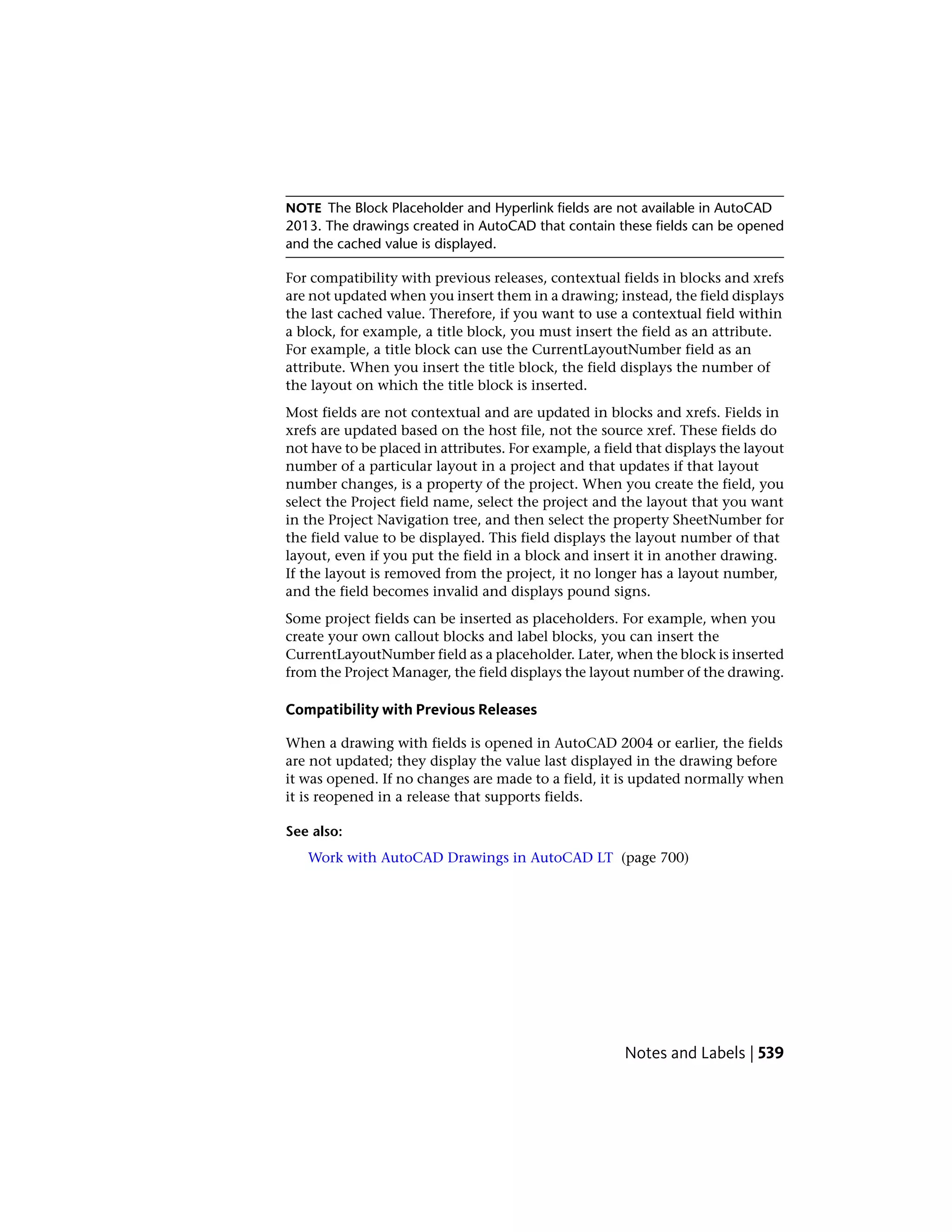 NOTE The Block Placeholder and Hyperlink fields are not available in AutoCAD
2013. The drawings created in AutoCAD that contain these fields can be opened
and the cached value is displayed.
For compatibility with previous releases, contextual fields in blocks and xrefs
are not updated when you insert them in a drawing; instead, the field displays
the last cached value. Therefore, if you want to use a contextual field within
a block, for example, a title block, you must insert the field as an attribute.
For example, a title block can use the CurrentLayoutNumber field as an
attribute. When you insert the title block, the field displays the number of
the layout on which the title block is inserted.
Most fields are not contextual and are updated in blocks and xrefs. Fields in
xrefs are updated based on the host file, not the source xref. These fields do
not have to be placed in attributes. For example, a field that displays the layout
number of a particular layout in a project and that updates if that layout
number changes, is a property of the project. When you create the field, you
select the Project field name, select the project and the layout that you want
in the Project Navigation tree, and then select the property SheetNumber for
the field value to be displayed. This field displays the layout number of that
layout, even if you put the field in a block and insert it in another drawing.
If the layout is removed from the project, it no longer has a layout number,
and the field becomes invalid and displays pound signs.
Some project fields can be inserted as placeholders. For example, when you
create your own callout blocks and label blocks, you can insert the
CurrentLayoutNumber field as a placeholder. Later, when the block is inserted
from the Project Manager, the field displays the layout number of the drawing.
Compatibility with Previous Releases
When a drawing with fields is opened in AutoCAD 2004 or earlier, the fields
are not updated; they display the value last displayed in the drawing before
it was opened. If no changes are made to a field, it is updated normally when
it is reopened in a release that supports fields.
See also:
Work with AutoCAD Drawings in AutoCAD LT (page 700)
Notes and Labels | 539
 