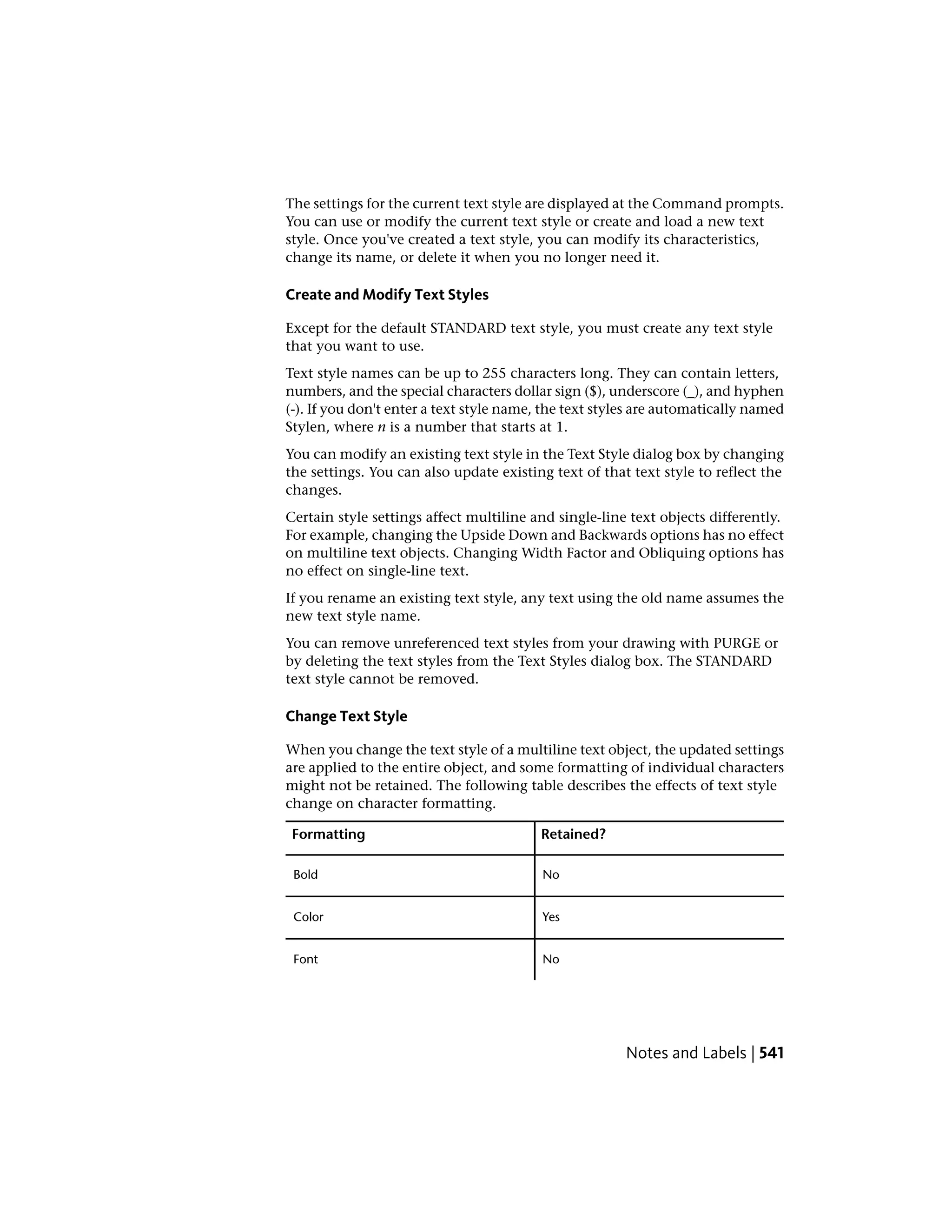 The settings for the current text style are displayed at the Command prompts.
You can use or modify the current text style or create and load a new text
style. Once you've created a text style, you can modify its characteristics,
change its name, or delete it when you no longer need it.
Create and Modify Text Styles
Except for the default STANDARD text style, you must create any text style
that you want to use.
Text style names can be up to 255 characters long. They can contain letters,
numbers, and the special characters dollar sign ($), underscore (_), and hyphen
(-). If you don't enter a text style name, the text styles are automatically named
Stylen, where n is a number that starts at 1.
You can modify an existing text style in the Text Style dialog box by changing
the settings. You can also update existing text of that text style to reflect the
changes.
Certain style settings affect multiline and single-line text objects differently.
For example, changing the Upside Down and Backwards options has no effect
on multiline text objects. Changing Width Factor and Obliquing options has
no effect on single-line text.
If you rename an existing text style, any text using the old name assumes the
new text style name.
You can remove unreferenced text styles from your drawing with PURGE or
by deleting the text styles from the Text Styles dialog box. The STANDARD
text style cannot be removed.
Change Text Style
When you change the text style of a multiline text object, the updated settings
are applied to the entire object, and some formatting of individual characters
might not be retained. The following table describes the effects of text style
change on character formatting.
Retained?Formatting
NoBold
YesColor
NoFont
Notes and Labels | 541
 