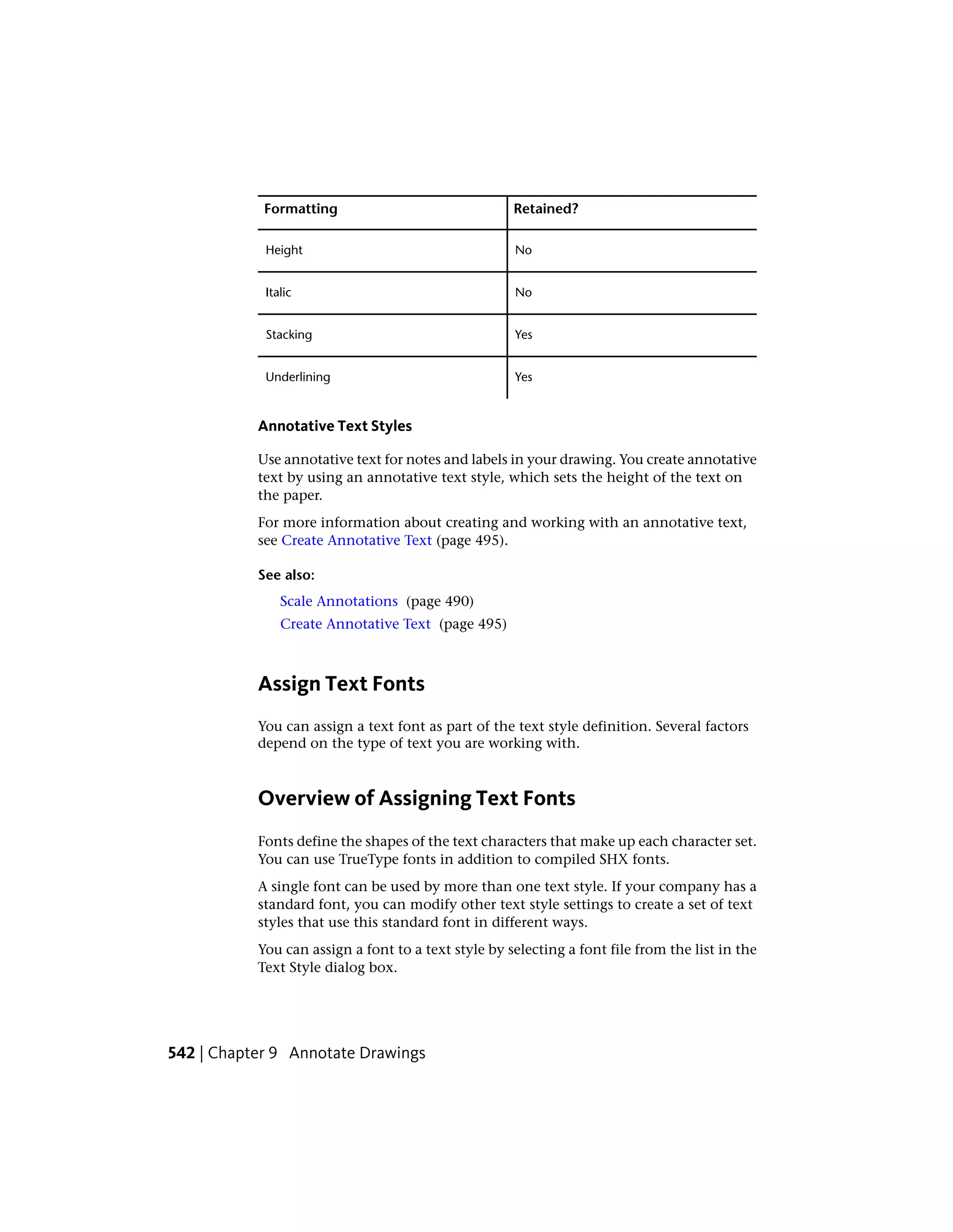 Retained?Formatting
NoHeight
NoItalic
YesStacking
YesUnderlining
Annotative Text Styles
Use annotative text for notes and labels in your drawing. You create annotative
text by using an annotative text style, which sets the height of the text on
the paper.
For more information about creating and working with an annotative text,
see Create Annotative Text (page 495).
See also:
Scale Annotations (page 490)
Create Annotative Text (page 495)
Assign Text Fonts
You can assign a text font as part of the text style definition. Several factors
depend on the type of text you are working with.
Overview of Assigning Text Fonts
Fonts define the shapes of the text characters that make up each character set.
You can use TrueType fonts in addition to compiled SHX fonts.
A single font can be used by more than one text style. If your company has a
standard font, you can modify other text style settings to create a set of text
styles that use this standard font in different ways.
You can assign a font to a text style by selecting a font file from the list in the
Text Style dialog box.
542 | Chapter 9 Annotate Drawings
 
