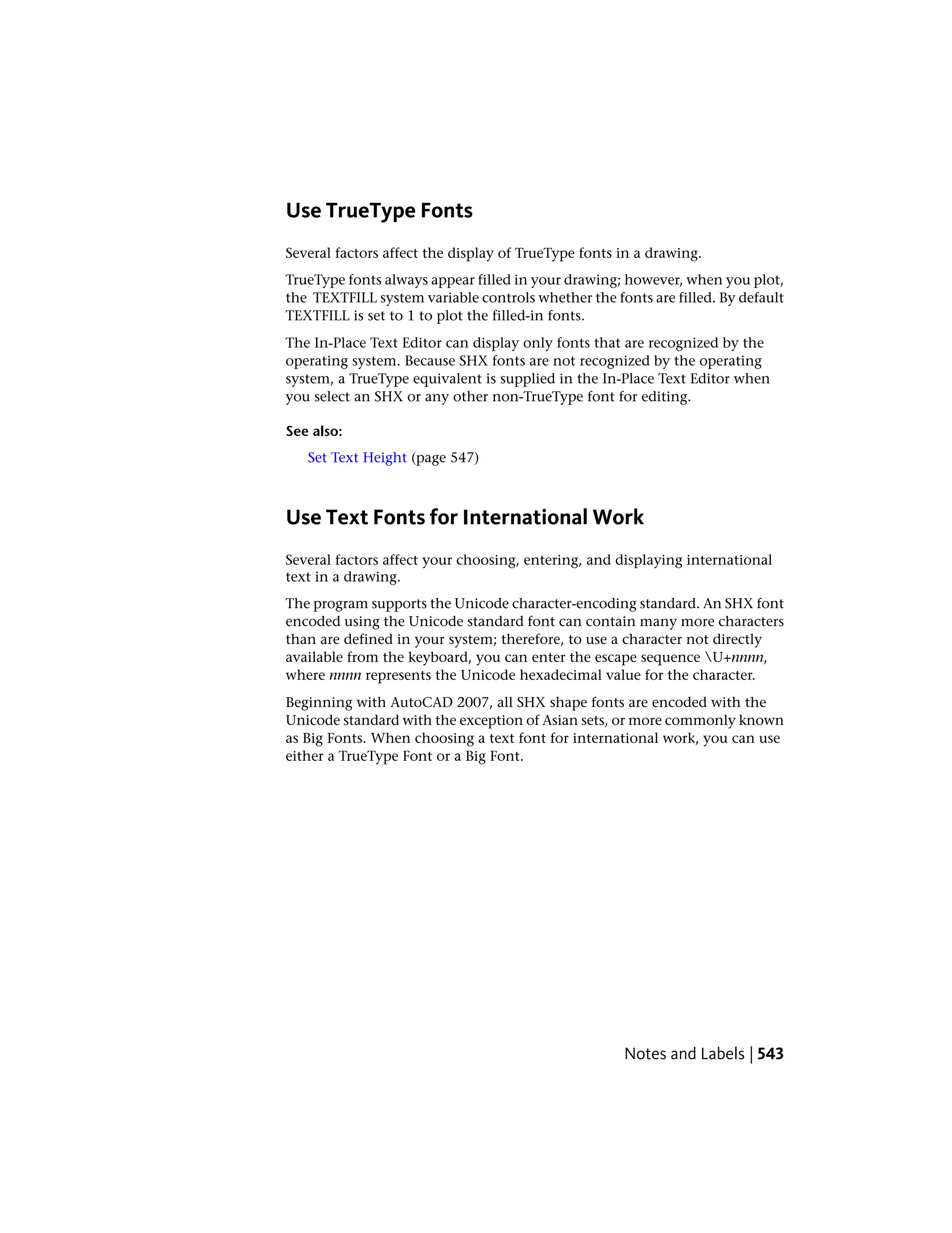 Use TrueType Fonts
Several factors affect the display of TrueType fonts in a drawing.
TrueType fonts always appear filled in your drawing; however, when you plot,
the TEXTFILL system variable controls whether the fonts are filled. By default
TEXTFILL is set to 1 to plot the filled-in fonts.
The In-Place Text Editor can display only fonts that are recognized by the
operating system. Because SHX fonts are not recognized by the operating
system, a TrueType equivalent is supplied in the In-Place Text Editor when
you select an SHX or any other non-TrueType font for editing.
See also:
Set Text Height (page 547)
Use Text Fonts for International Work
Several factors affect your choosing, entering, and displaying international
text in a drawing.
The program supports the Unicode character-encoding standard. An SHX font
encoded using the Unicode standard font can contain many more characters
than are defined in your system; therefore, to use a character not directly
available from the keyboard, you can enter the escape sequence U+nnnn,
where nnnn represents the Unicode hexadecimal value for the character.
Beginning with AutoCAD 2007, all SHX shape fonts are encoded with the
Unicode standard with the exception of Asian sets, or more commonly known
as Big Fonts. When choosing a text font for international work, you can use
either a TrueType Font or a Big Font.
Notes and Labels | 543
 