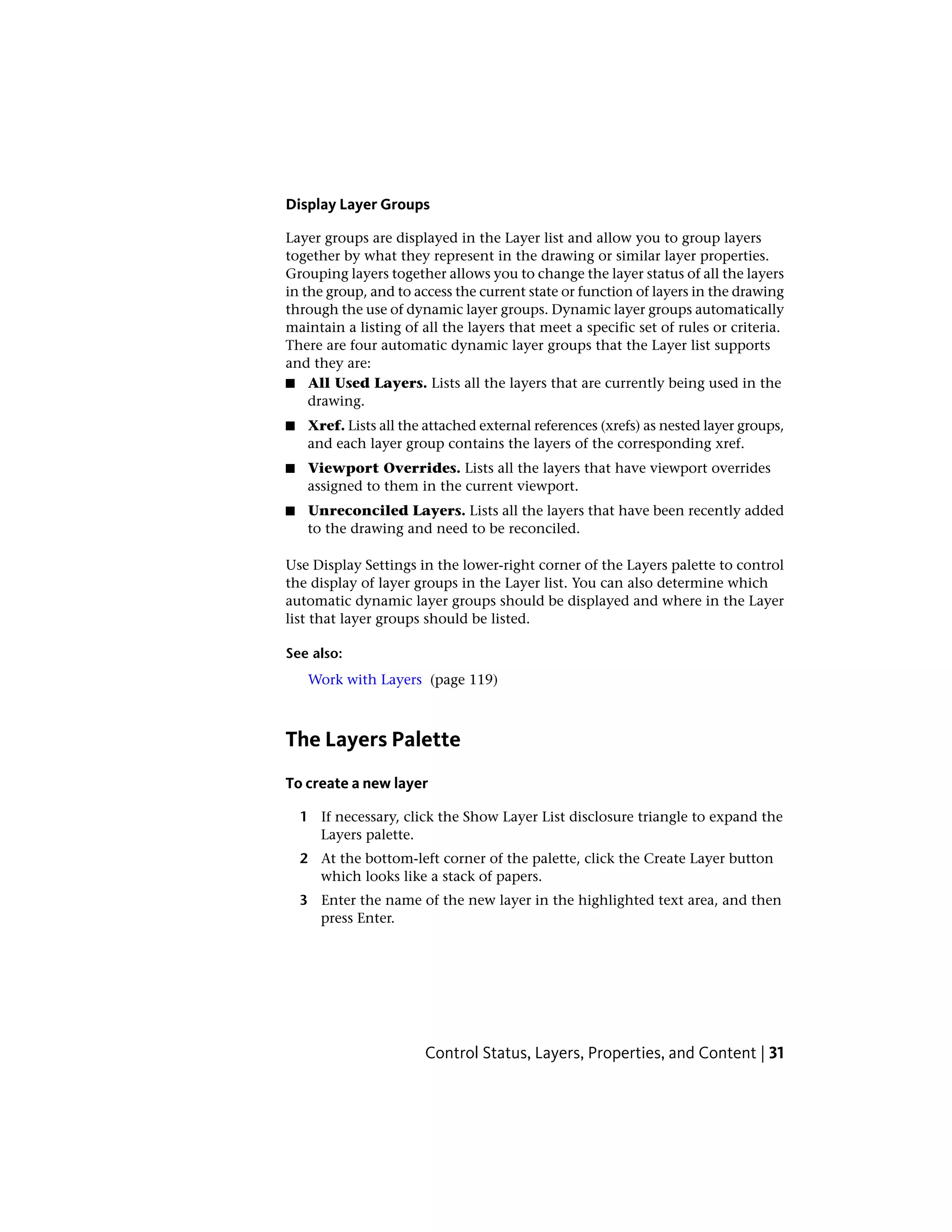 Display Layer Groups
Layer groups are displayed in the Layer list and allow you to group layers
together by what they represent in the drawing or similar layer properties.
Grouping layers together allows you to change the layer status of all the layers
in the group, and to access the current state or function of layers in the drawing
through the use of dynamic layer groups. Dynamic layer groups automatically
maintain a listing of all the layers that meet a specific set of rules or criteria.
There are four automatic dynamic layer groups that the Layer list supports
and they are:
■ All Used Layers. Lists all the layers that are currently being used in the
drawing.
■ Xref. Lists all the attached external references (xrefs) as nested layer groups,
and each layer group contains the layers of the corresponding xref.
■ Viewport Overrides. Lists all the layers that have viewport overrides
assigned to them in the current viewport.
■ Unreconciled Layers. Lists all the layers that have been recently added
to the drawing and need to be reconciled.
Use Display Settings in the lower-right corner of the Layers palette to control
the display of layer groups in the Layer list. You can also determine which
automatic dynamic layer groups should be displayed and where in the Layer
list that layer groups should be listed.
See also:
Work with Layers (page 119)
The Layers Palette
To create a new layer
1 If necessary, click the Show Layer List disclosure triangle to expand the
Layers palette.
2 At the bottom-left corner of the palette, click the Create Layer button
which looks like a stack of papers.
3 Enter the name of the new layer in the highlighted text area, and then
press Enter.
Control Status, Layers, Properties, and Content | 31
 