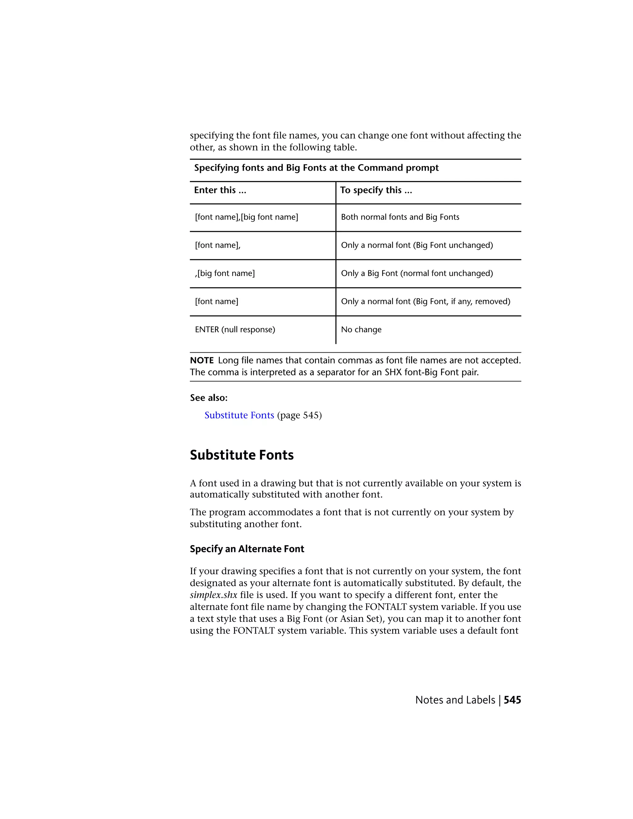 specifying the font file names, you can change one font without affecting the
other, as shown in the following table.
Specifying fonts and Big Fonts at the Command prompt
To specify this ...Enter this ...
Both normal fonts and Big Fonts[font name],[big font name]
Only a normal font (Big Font unchanged)[font name],
Only a Big Font (normal font unchanged),[big font name]
Only a normal font (Big Font, if any, removed)[font name]
No changeENTER (null response)
NOTE Long file names that contain commas as font file names are not accepted.
The comma is interpreted as a separator for an SHX font-Big Font pair.
See also:
Substitute Fonts (page 545)
Substitute Fonts
A font used in a drawing but that is not currently available on your system is
automatically substituted with another font.
The program accommodates a font that is not currently on your system by
substituting another font.
Specify an Alternate Font
If your drawing specifies a font that is not currently on your system, the font
designated as your alternate font is automatically substituted. By default, the
simplex.shx file is used. If you want to specify a different font, enter the
alternate font file name by changing the FONTALT system variable. If you use
a text style that uses a Big Font (or Asian Set), you can map it to another font
using the FONTALT system variable. This system variable uses a default font
Notes and Labels | 545
 