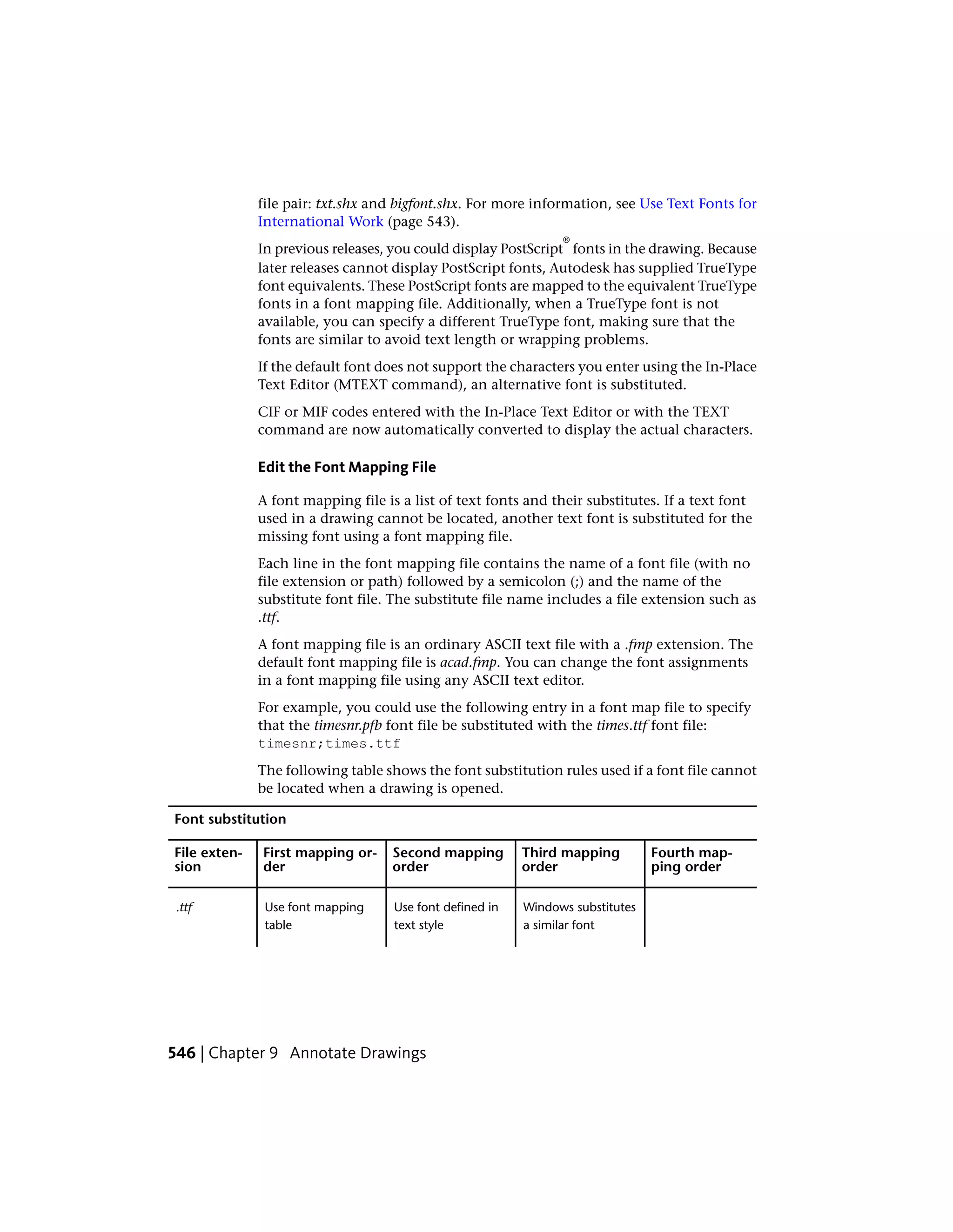 file pair: txt.shx and bigfont.shx. For more information, see Use Text Fonts for
International Work (page 543).
In previous releases, you could display PostScript
®
fonts in the drawing. Because
later releases cannot display PostScript fonts, Autodesk has supplied TrueType
font equivalents. These PostScript fonts are mapped to the equivalent TrueType
fonts in a font mapping file. Additionally, when a TrueType font is not
available, you can specify a different TrueType font, making sure that the
fonts are similar to avoid text length or wrapping problems.
If the default font does not support the characters you enter using the In-Place
Text Editor (MTEXT command), an alternative font is substituted.
CIF or MIF codes entered with the In-Place Text Editor or with the TEXT
command are now automatically converted to display the actual characters.
Edit the Font Mapping File
A font mapping file is a list of text fonts and their substitutes. If a text font
used in a drawing cannot be located, another text font is substituted for the
missing font using a font mapping file.
Each line in the font mapping file contains the name of a font file (with no
file extension or path) followed by a semicolon (;) and the name of the
substitute font file. The substitute file name includes a file extension such as
.ttf.
A font mapping file is an ordinary ASCII text file with a .fmp extension. The
default font mapping file is acad.fmp. You can change the font assignments
in a font mapping file using any ASCII text editor.
For example, you could use the following entry in a font map file to specify
that the timesnr.pfb font file be substituted with the times.ttf font file:
timesnr;times.ttf
The following table shows the font substitution rules used if a font file cannot
be located when a drawing is opened.
Font substitution
Fourth map-
ping order
Third mapping
order
Second mapping
order
First mapping or-
der
File exten-
sion
Windows substitutes
a similar font
Use font defined in
text style
Use font mapping
table
.ttf
546 | Chapter 9 Annotate Drawings
 
