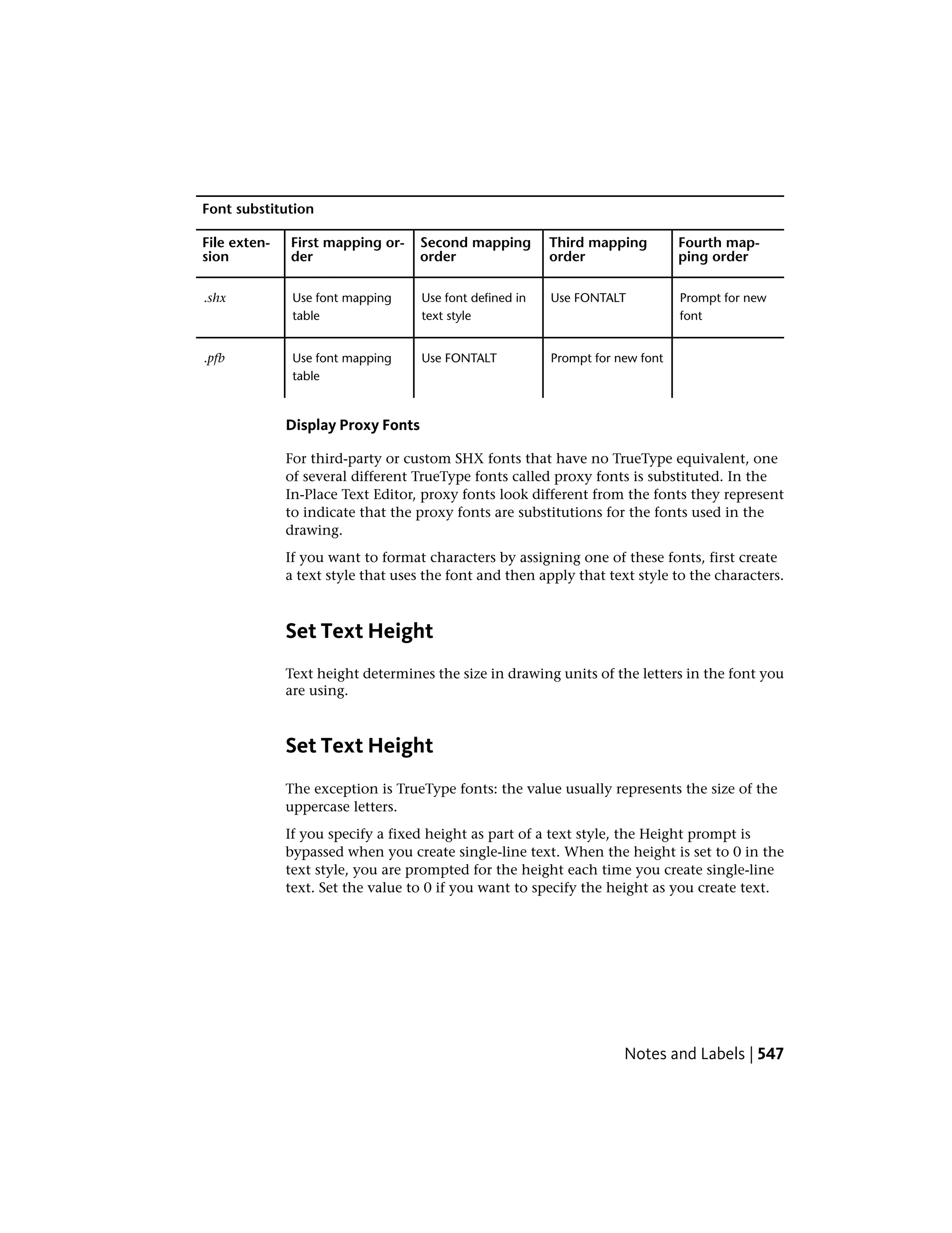 Font substitution
Fourth map-
ping order
Third mapping
order
Second mapping
order
First mapping or-
der
File exten-
sion
Prompt for new
font
Use FONTALTUse font defined in
text style
Use font mapping
table
.shx
Prompt for new fontUse FONTALTUse font mapping
table
.pfb
Display Proxy Fonts
For third-party or custom SHX fonts that have no TrueType equivalent, one
of several different TrueType fonts called proxy fonts is substituted. In the
In-Place Text Editor, proxy fonts look different from the fonts they represent
to indicate that the proxy fonts are substitutions for the fonts used in the
drawing.
If you want to format characters by assigning one of these fonts, first create
a text style that uses the font and then apply that text style to the characters.
Set Text Height
Text height determines the size in drawing units of the letters in the font you
are using.
Set Text Height
The exception is TrueType fonts: the value usually represents the size of the
uppercase letters.
If you specify a fixed height as part of a text style, the Height prompt is
bypassed when you create single-line text. When the height is set to 0 in the
text style, you are prompted for the height each time you create single-line
text. Set the value to 0 if you want to specify the height as you create text.
Notes and Labels | 547
 