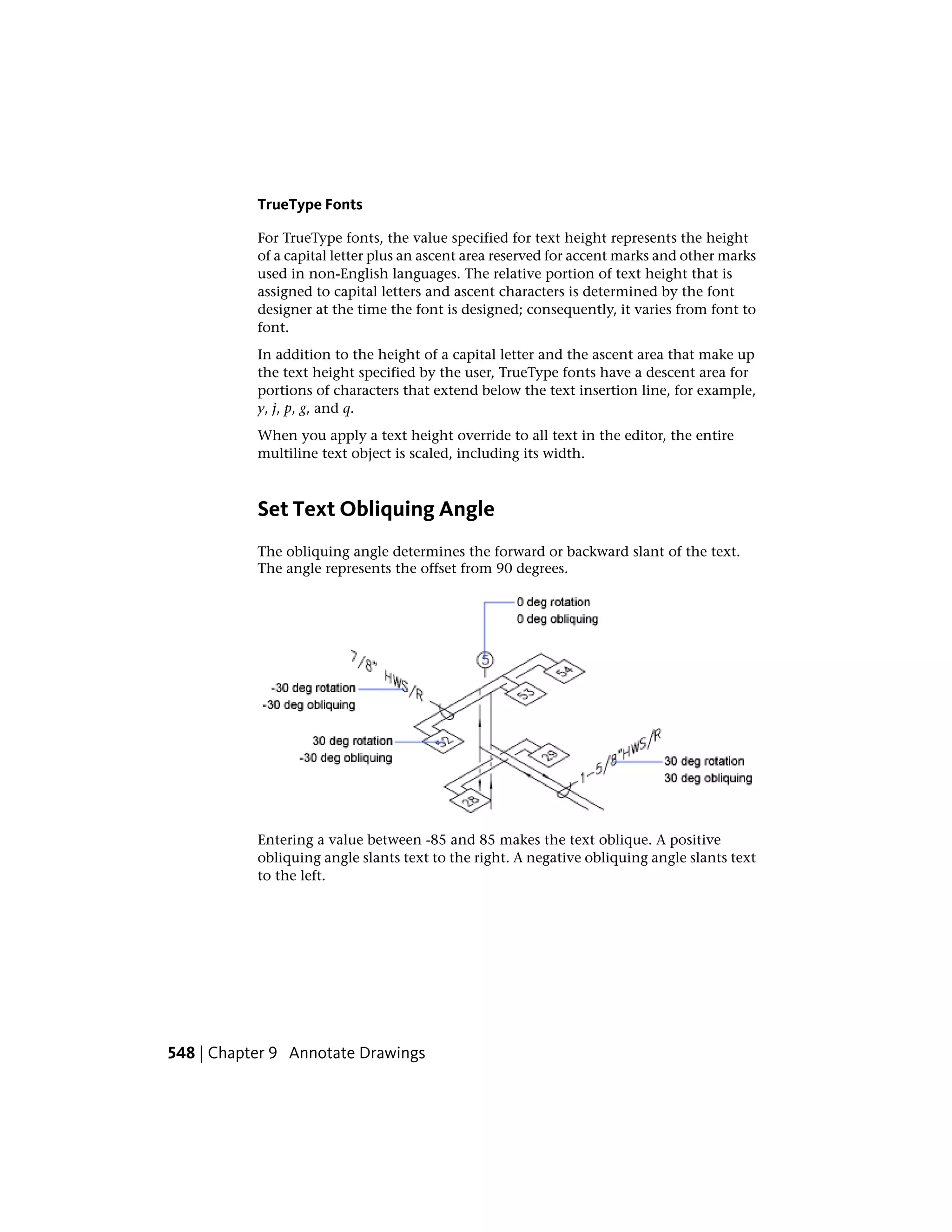 TrueType Fonts
For TrueType fonts, the value specified for text height represents the height
of a capital letter plus an ascent area reserved for accent marks and other marks
used in non-English languages. The relative portion of text height that is
assigned to capital letters and ascent characters is determined by the font
designer at the time the font is designed; consequently, it varies from font to
font.
In addition to the height of a capital letter and the ascent area that make up
the text height specified by the user, TrueType fonts have a descent area for
portions of characters that extend below the text insertion line, for example,
y, j, p, g, and q.
When you apply a text height override to all text in the editor, the entire
multiline text object is scaled, including its width.
Set Text Obliquing Angle
The obliquing angle determines the forward or backward slant of the text.
The angle represents the offset from 90 degrees.
Entering a value between -85 and 85 makes the text oblique. A positive
obliquing angle slants text to the right. A negative obliquing angle slants text
to the left.
548 | Chapter 9 Annotate Drawings
 