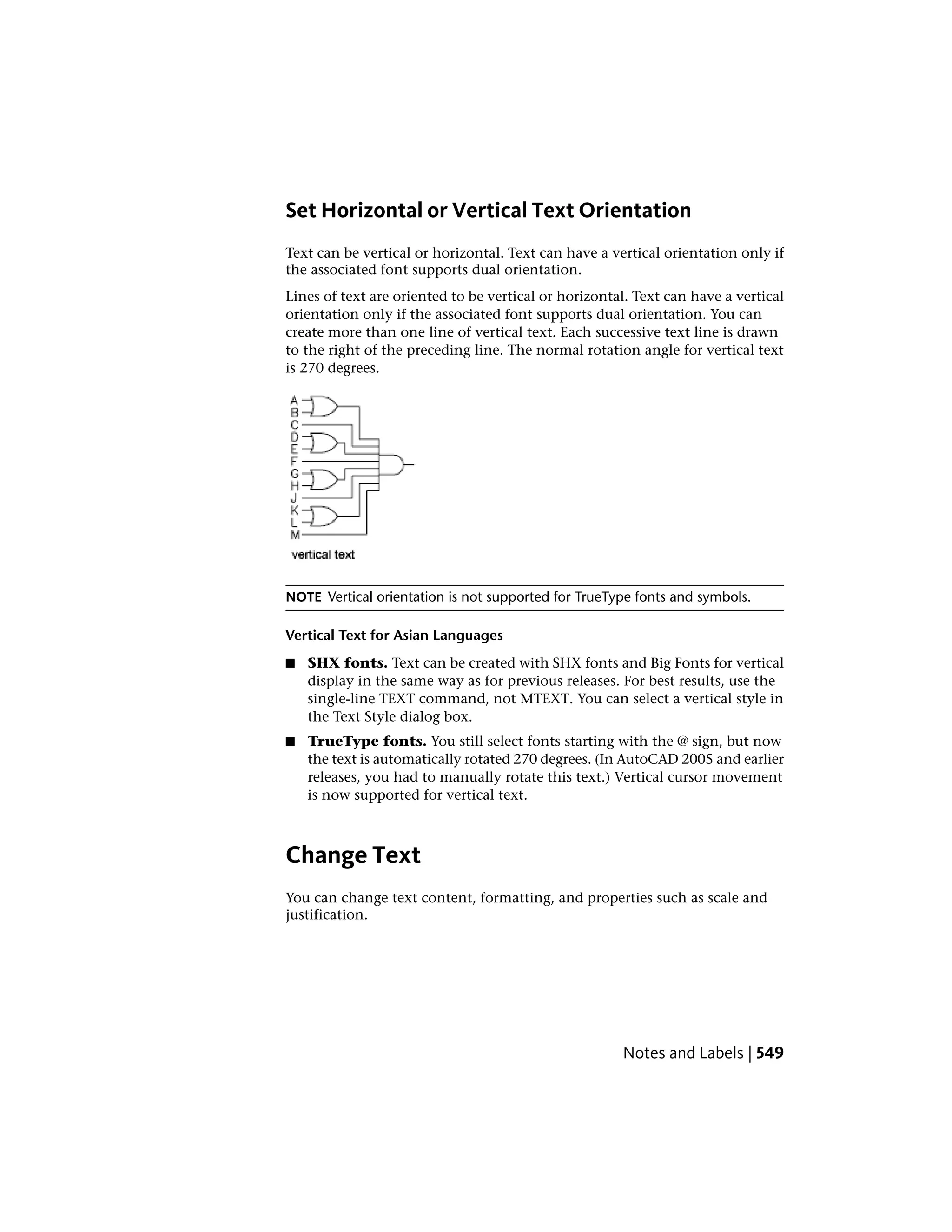 Set Horizontal or Vertical Text Orientation
Text can be vertical or horizontal. Text can have a vertical orientation only if
the associated font supports dual orientation.
Lines of text are oriented to be vertical or horizontal. Text can have a vertical
orientation only if the associated font supports dual orientation. You can
create more than one line of vertical text. Each successive text line is drawn
to the right of the preceding line. The normal rotation angle for vertical text
is 270 degrees.
NOTE Vertical orientation is not supported for TrueType fonts and symbols.
Vertical Text for Asian Languages
■ SHX fonts. Text can be created with SHX fonts and Big Fonts for vertical
display in the same way as for previous releases. For best results, use the
single-line TEXT command, not MTEXT. You can select a vertical style in
the Text Style dialog box.
■ TrueType fonts. You still select fonts starting with the @ sign, but now
the text is automatically rotated 270 degrees. (In AutoCAD 2005 and earlier
releases, you had to manually rotate this text.) Vertical cursor movement
is now supported for vertical text.
Change Text
You can change text content, formatting, and properties such as scale and
justification.
Notes and Labels | 549
 