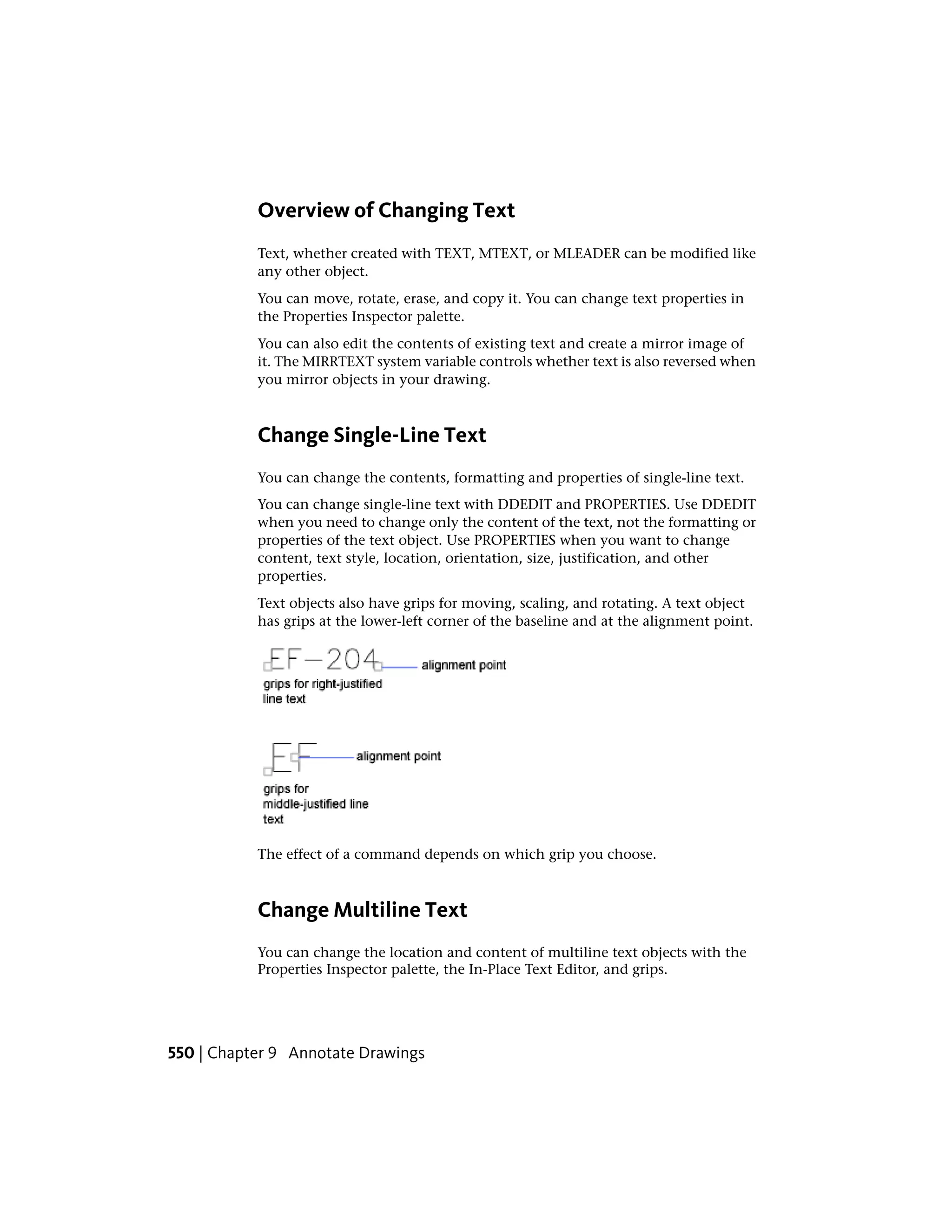 Overview of Changing Text
Text, whether created with TEXT, MTEXT, or MLEADER can be modified like
any other object.
You can move, rotate, erase, and copy it. You can change text properties in
the Properties Inspector palette.
You can also edit the contents of existing text and create a mirror image of
it. The MIRRTEXT system variable controls whether text is also reversed when
you mirror objects in your drawing.
Change Single-Line Text
You can change the contents, formatting and properties of single-line text.
You can change single-line text with DDEDIT and PROPERTIES. Use DDEDIT
when you need to change only the content of the text, not the formatting or
properties of the text object. Use PROPERTIES when you want to change
content, text style, location, orientation, size, justification, and other
properties.
Text objects also have grips for moving, scaling, and rotating. A text object
has grips at the lower-left corner of the baseline and at the alignment point.
The effect of a command depends on which grip you choose.
Change Multiline Text
You can change the location and content of multiline text objects with the
Properties Inspector palette, the In-Place Text Editor, and grips.
550 | Chapter 9 Annotate Drawings
 