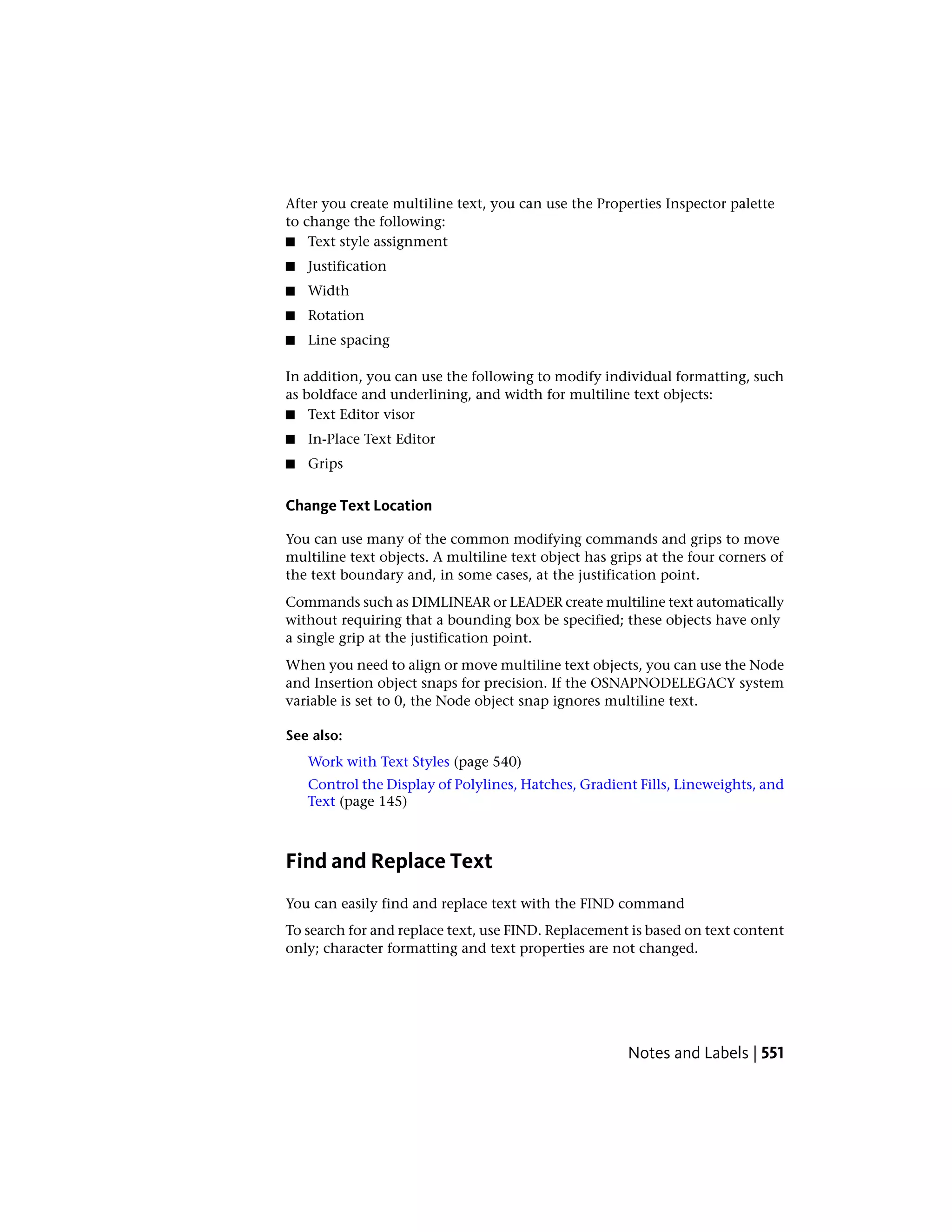 After you create multiline text, you can use the Properties Inspector palette
to change the following:
■ Text style assignment
■ Justification
■ Width
■ Rotation
■ Line spacing
In addition, you can use the following to modify individual formatting, such
as boldface and underlining, and width for multiline text objects:
■ Text Editor visor
■ In-Place Text Editor
■ Grips
Change Text Location
You can use many of the common modifying commands and grips to move
multiline text objects. A multiline text object has grips at the four corners of
the text boundary and, in some cases, at the justification point.
Commands such as DIMLINEAR or LEADER create multiline text automatically
without requiring that a bounding box be specified; these objects have only
a single grip at the justification point.
When you need to align or move multiline text objects, you can use the Node
and Insertion object snaps for precision. If the OSNAPNODELEGACY system
variable is set to 0, the Node object snap ignores multiline text.
See also:
Work with Text Styles (page 540)
Control the Display of Polylines, Hatches, Gradient Fills, Lineweights, and
Text (page 145)
Find and Replace Text
You can easily find and replace text with the FIND command
To search for and replace text, use FIND. Replacement is based on text content
only; character formatting and text properties are not changed.
Notes and Labels | 551
 