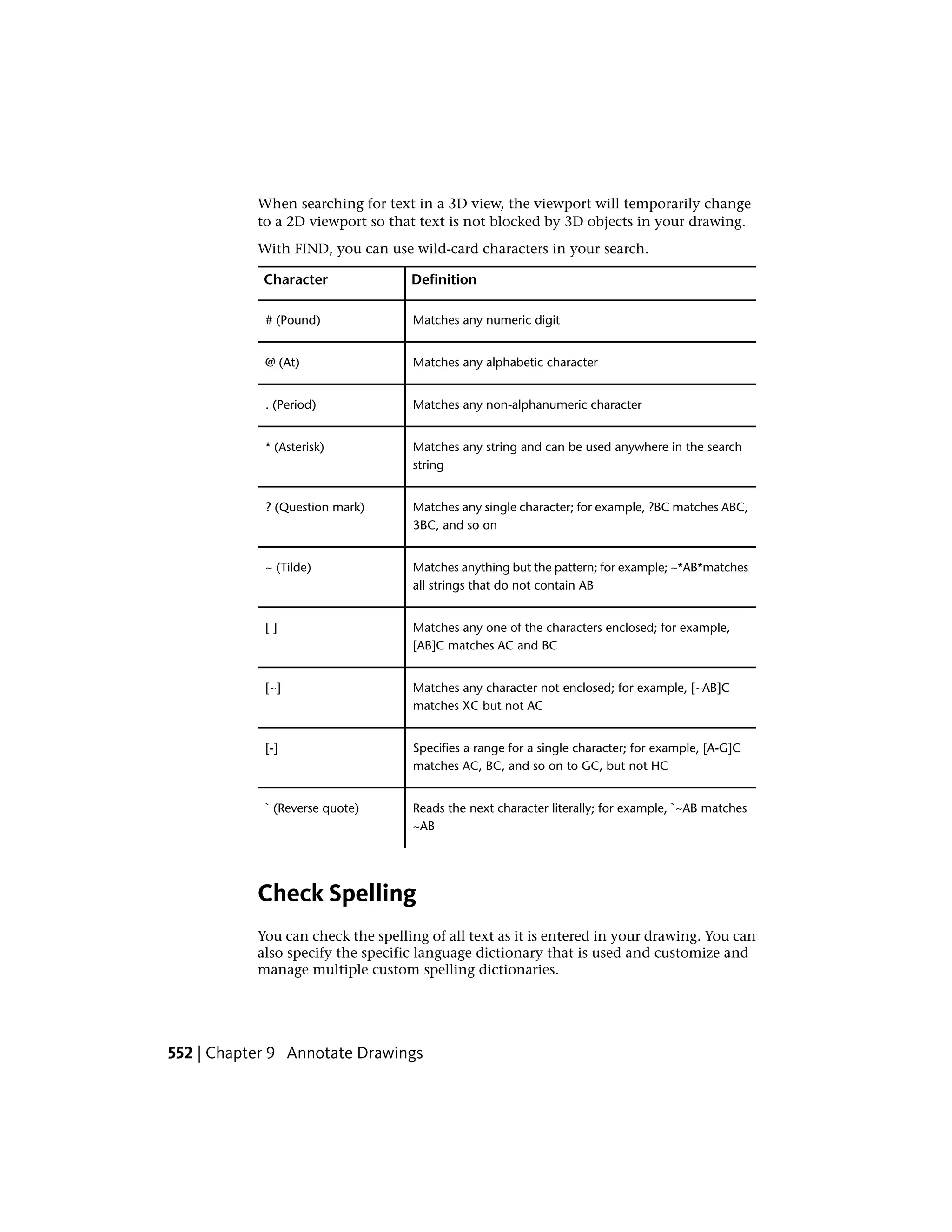 When searching for text in a 3D view, the viewport will temporarily change
to a 2D viewport so that text is not blocked by 3D objects in your drawing.
With FIND, you can use wild-card characters in your search.
DefinitionCharacter
Matches any numeric digit# (Pound)
Matches any alphabetic character@ (At)
Matches any non-alphanumeric character. (Period)
Matches any string and can be used anywhere in the search
string
* (Asterisk)
Matches any single character; for example, ?BC matches ABC,
3BC, and so on
? (Question mark)
Matches anything but the pattern; for example; ~*AB*matches
all strings that do not contain AB
~ (Tilde)
Matches any one of the characters enclosed; for example,
[AB]C matches AC and BC
[ ]
Matches any character not enclosed; for example, [~AB]C
matches XC but not AC
[~]
Specifies a range for a single character; for example, [A-G]C
matches AC, BC, and so on to GC, but not HC
[-]
Reads the next character literally; for example, `~AB matches
~AB
` (Reverse quote)
Check Spelling
You can check the spelling of all text as it is entered in your drawing. You can
also specify the specific language dictionary that is used and customize and
manage multiple custom spelling dictionaries.
552 | Chapter 9 Annotate Drawings
 