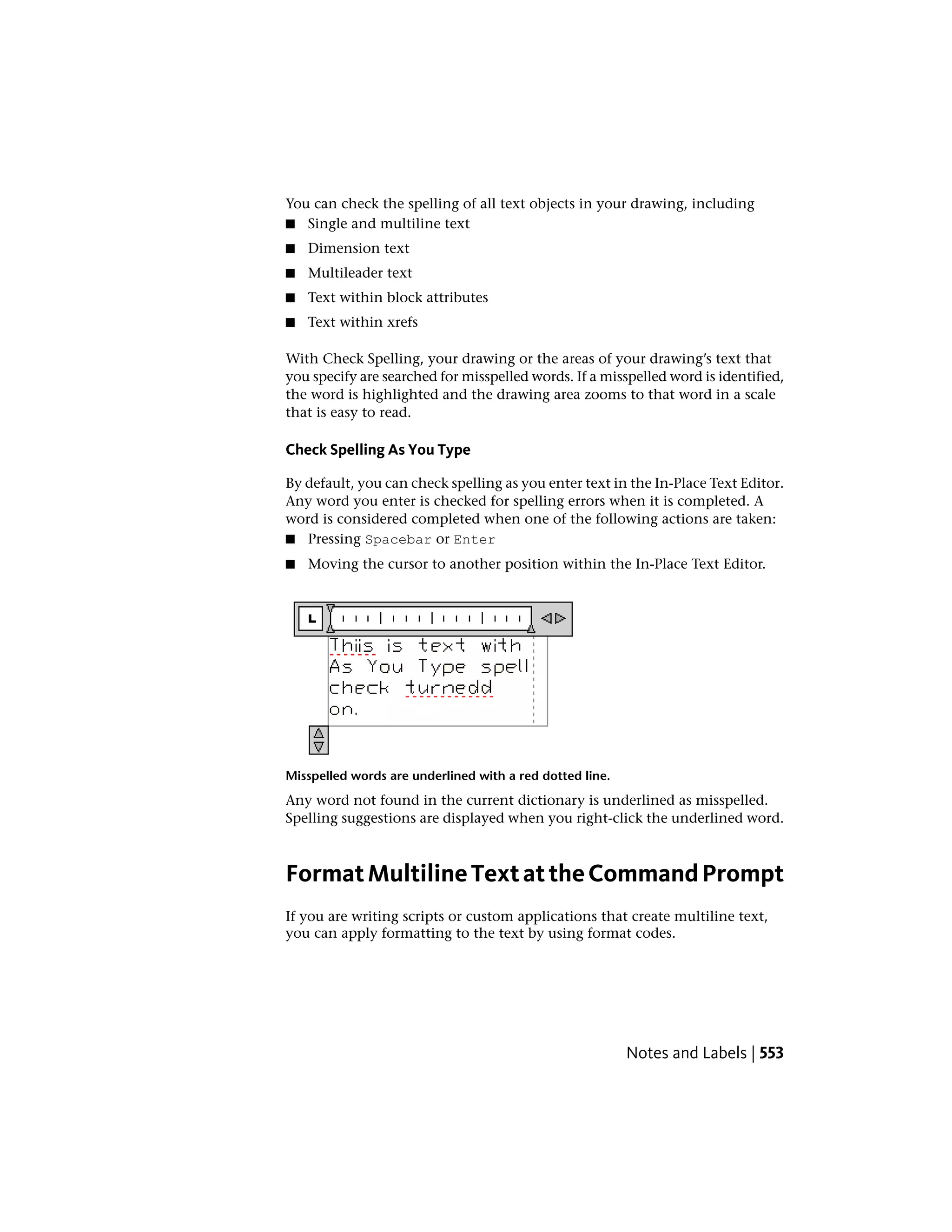 You can check the spelling of all text objects in your drawing, including
■ Single and multiline text
■ Dimension text
■ Multileader text
■ Text within block attributes
■ Text within xrefs
With Check Spelling, your drawing or the areas of your drawing’s text that
you specify are searched for misspelled words. If a misspelled word is identified,
the word is highlighted and the drawing area zooms to that word in a scale
that is easy to read.
Check Spelling As You Type
By default, you can check spelling as you enter text in the In-Place Text Editor.
Any word you enter is checked for spelling errors when it is completed. A
word is considered completed when one of the following actions are taken:
■ Pressing Spacebar or Enter
■ Moving the cursor to another position within the In-Place Text Editor.
Misspelled words are underlined with a red dotted line.
Any word not found in the current dictionary is underlined as misspelled.
Spelling suggestions are displayed when you right-click the underlined word.
FormatMultilineTextattheCommandPrompt
If you are writing scripts or custom applications that create multiline text,
you can apply formatting to the text by using format codes.
Notes and Labels | 553
 