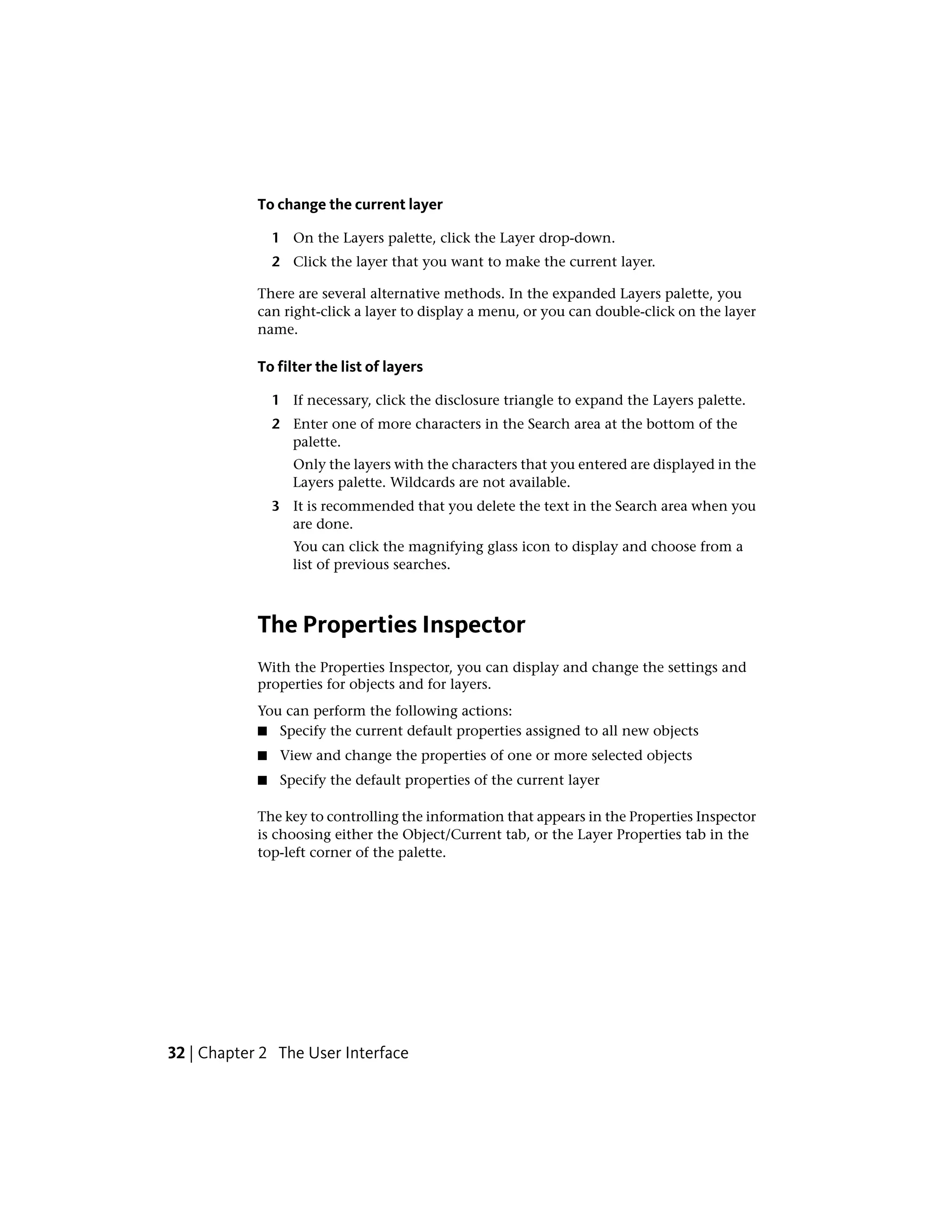 To change the current layer
1 On the Layers palette, click the Layer drop-down.
2 Click the layer that you want to make the current layer.
There are several alternative methods. In the expanded Layers palette, you
can right-click a layer to display a menu, or you can double-click on the layer
name.
To filter the list of layers
1 If necessary, click the disclosure triangle to expand the Layers palette.
2 Enter one of more characters in the Search area at the bottom of the
palette.
Only the layers with the characters that you entered are displayed in the
Layers palette. Wildcards are not available.
3 It is recommended that you delete the text in the Search area when you
are done.
You can click the magnifying glass icon to display and choose from a
list of previous searches.
The Properties Inspector
With the Properties Inspector, you can display and change the settings and
properties for objects and for layers.
You can perform the following actions:
■ Specify the current default properties assigned to all new objects
■ View and change the properties of one or more selected objects
■ Specify the default properties of the current layer
The key to controlling the information that appears in the Properties Inspector
is choosing either the Object/Current tab, or the Layer Properties tab in the
top-left corner of the palette.
32 | Chapter 2 The User Interface
 