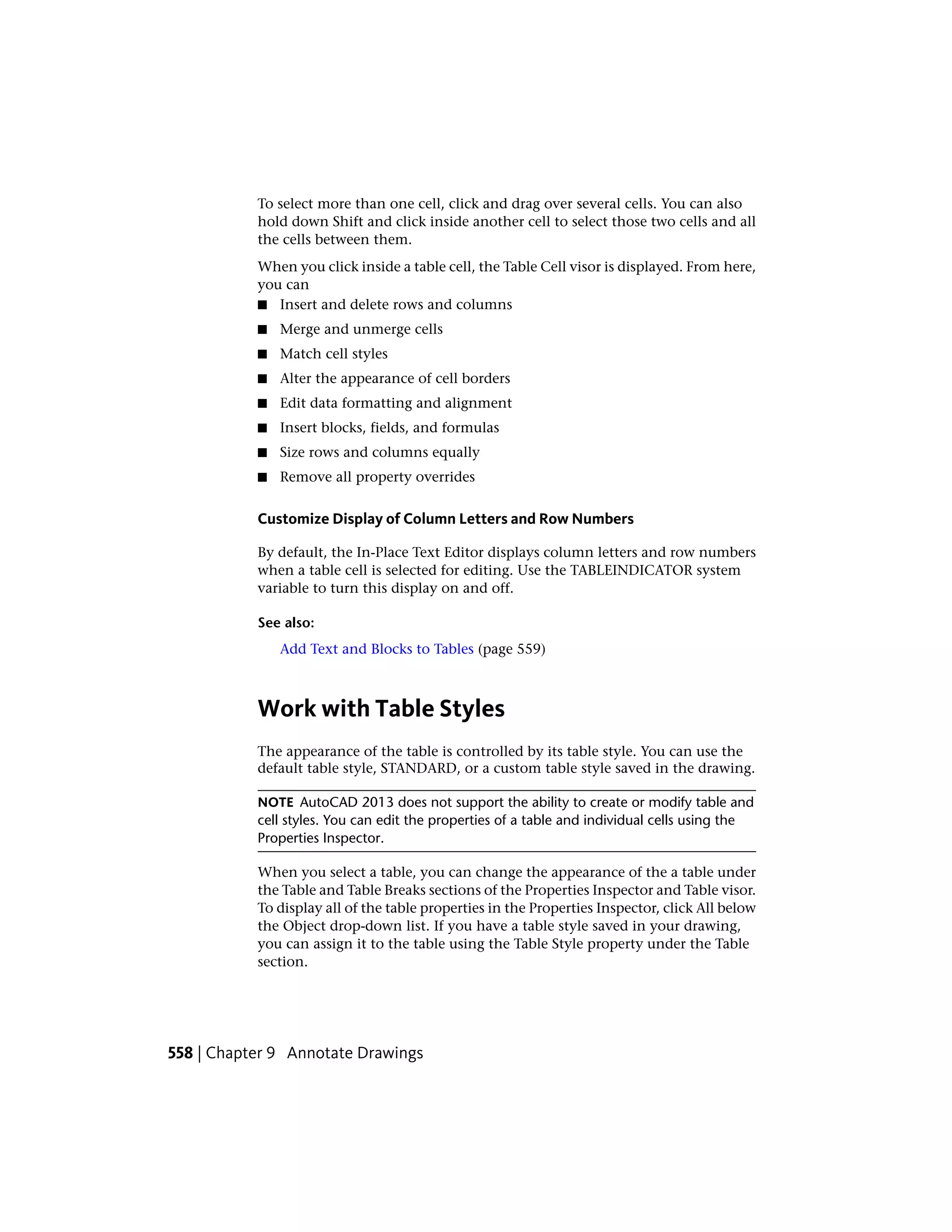 To select more than one cell, click and drag over several cells. You can also
hold down Shift and click inside another cell to select those two cells and all
the cells between them.
When you click inside a table cell, the Table Cell visor is displayed. From here,
you can
■ Insert and delete rows and columns
■ Merge and unmerge cells
■ Match cell styles
■ Alter the appearance of cell borders
■ Edit data formatting and alignment
■ Insert blocks, fields, and formulas
■ Size rows and columns equally
■ Remove all property overrides
Customize Display of Column Letters and Row Numbers
By default, the In-Place Text Editor displays column letters and row numbers
when a table cell is selected for editing. Use the TABLEINDICATOR system
variable to turn this display on and off.
See also:
Add Text and Blocks to Tables (page 559)
Work with Table Styles
The appearance of the table is controlled by its table style. You can use the
default table style, STANDARD, or a custom table style saved in the drawing.
NOTE AutoCAD 2013 does not support the ability to create or modify table and
cell styles. You can edit the properties of a table and individual cells using the
Properties Inspector.
When you select a table, you can change the appearance of the a table under
the Table and Table Breaks sections of the Properties Inspector and Table visor.
To display all of the table properties in the Properties Inspector, click All below
the Object drop-down list. If you have a table style saved in your drawing,
you can assign it to the table using the Table Style property under the Table
section.
558 | Chapter 9 Annotate Drawings
 
