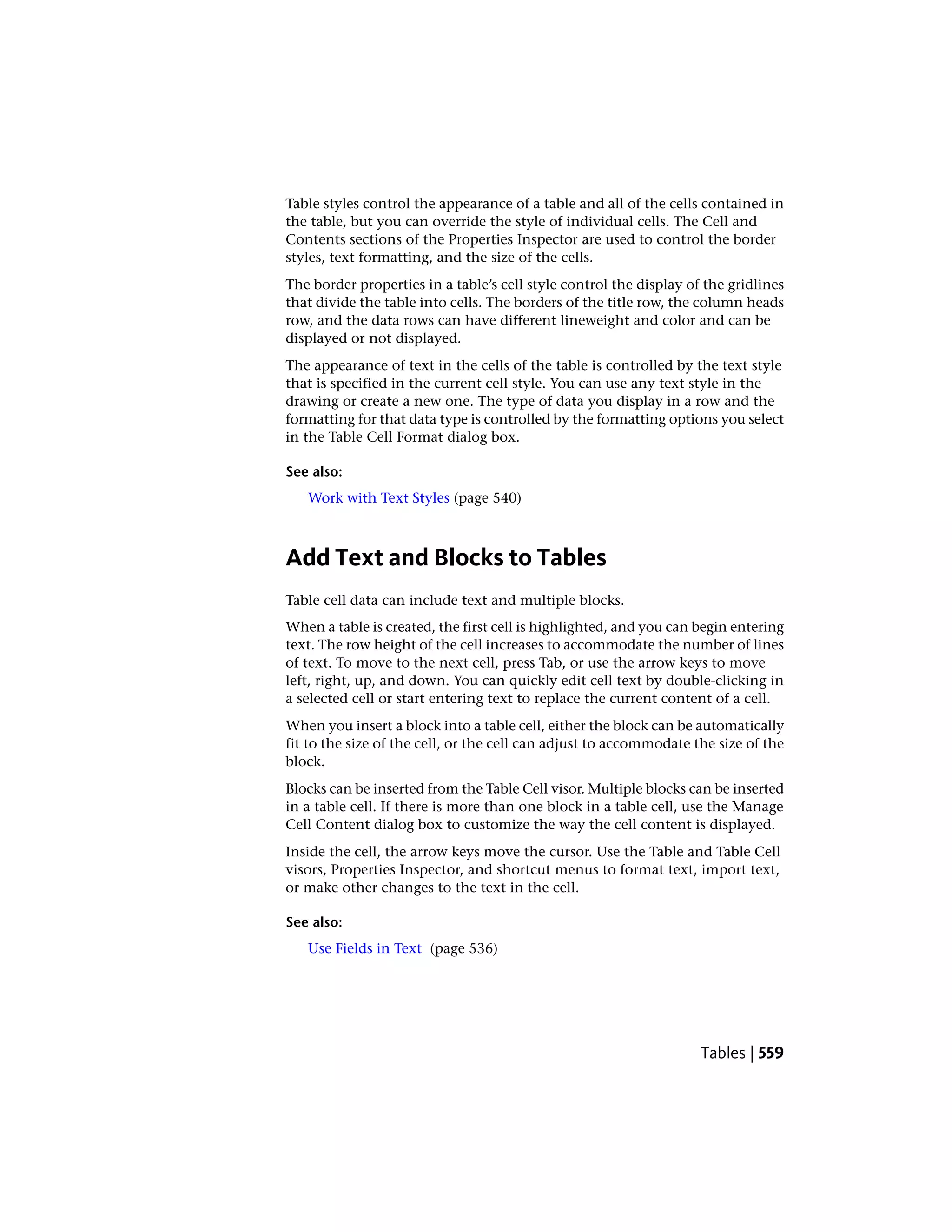 Table styles control the appearance of a table and all of the cells contained in
the table, but you can override the style of individual cells. The Cell and
Contents sections of the Properties Inspector are used to control the border
styles, text formatting, and the size of the cells.
The border properties in a table’s cell style control the display of the gridlines
that divide the table into cells. The borders of the title row, the column heads
row, and the data rows can have different lineweight and color and can be
displayed or not displayed.
The appearance of text in the cells of the table is controlled by the text style
that is specified in the current cell style. You can use any text style in the
drawing or create a new one. The type of data you display in a row and the
formatting for that data type is controlled by the formatting options you select
in the Table Cell Format dialog box.
See also:
Work with Text Styles (page 540)
Add Text and Blocks to Tables
Table cell data can include text and multiple blocks.
When a table is created, the first cell is highlighted, and you can begin entering
text. The row height of the cell increases to accommodate the number of lines
of text. To move to the next cell, press Tab, or use the arrow keys to move
left, right, up, and down. You can quickly edit cell text by double-clicking in
a selected cell or start entering text to replace the current content of a cell.
When you insert a block into a table cell, either the block can be automatically
fit to the size of the cell, or the cell can adjust to accommodate the size of the
block.
Blocks can be inserted from the Table Cell visor. Multiple blocks can be inserted
in a table cell. If there is more than one block in a table cell, use the Manage
Cell Content dialog box to customize the way the cell content is displayed.
Inside the cell, the arrow keys move the cursor. Use the Table and Table Cell
visors, Properties Inspector, and shortcut menus to format text, import text,
or make other changes to the text in the cell.
See also:
Use Fields in Text (page 536)
Tables | 559
 