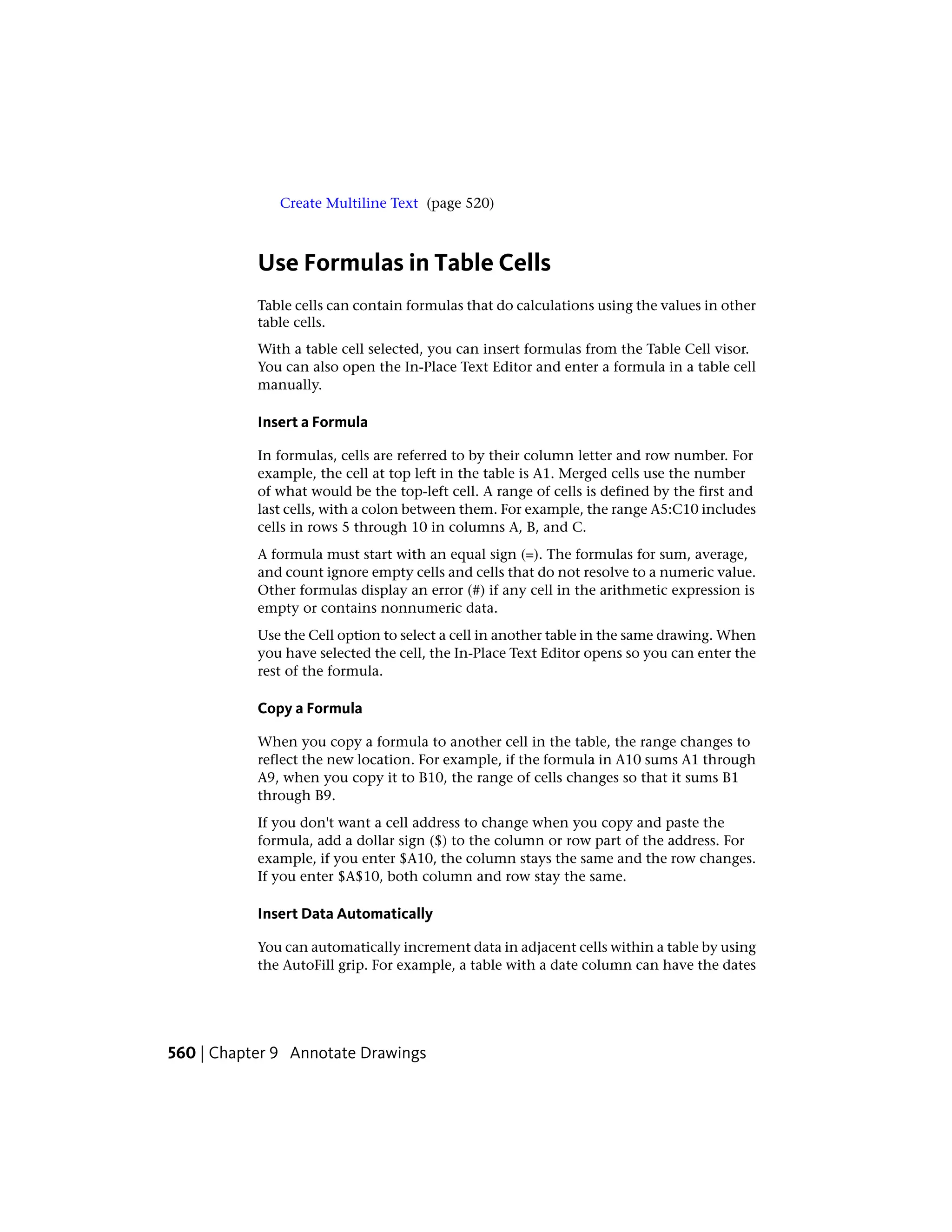 Create Multiline Text (page 520)
Use Formulas in Table Cells
Table cells can contain formulas that do calculations using the values in other
table cells.
With a table cell selected, you can insert formulas from the Table Cell visor.
You can also open the In-Place Text Editor and enter a formula in a table cell
manually.
Insert a Formula
In formulas, cells are referred to by their column letter and row number. For
example, the cell at top left in the table is A1. Merged cells use the number
of what would be the top-left cell. A range of cells is defined by the first and
last cells, with a colon between them. For example, the range A5:C10 includes
cells in rows 5 through 10 in columns A, B, and C.
A formula must start with an equal sign (=). The formulas for sum, average,
and count ignore empty cells and cells that do not resolve to a numeric value.
Other formulas display an error (#) if any cell in the arithmetic expression is
empty or contains nonnumeric data.
Use the Cell option to select a cell in another table in the same drawing. When
you have selected the cell, the In-Place Text Editor opens so you can enter the
rest of the formula.
Copy a Formula
When you copy a formula to another cell in the table, the range changes to
reflect the new location. For example, if the formula in A10 sums A1 through
A9, when you copy it to B10, the range of cells changes so that it sums B1
through B9.
If you don't want a cell address to change when you copy and paste the
formula, add a dollar sign ($) to the column or row part of the address. For
example, if you enter $A10, the column stays the same and the row changes.
If you enter $A$10, both column and row stay the same.
Insert Data Automatically
You can automatically increment data in adjacent cells within a table by using
the AutoFill grip. For example, a table with a date column can have the dates
560 | Chapter 9 Annotate Drawings
 