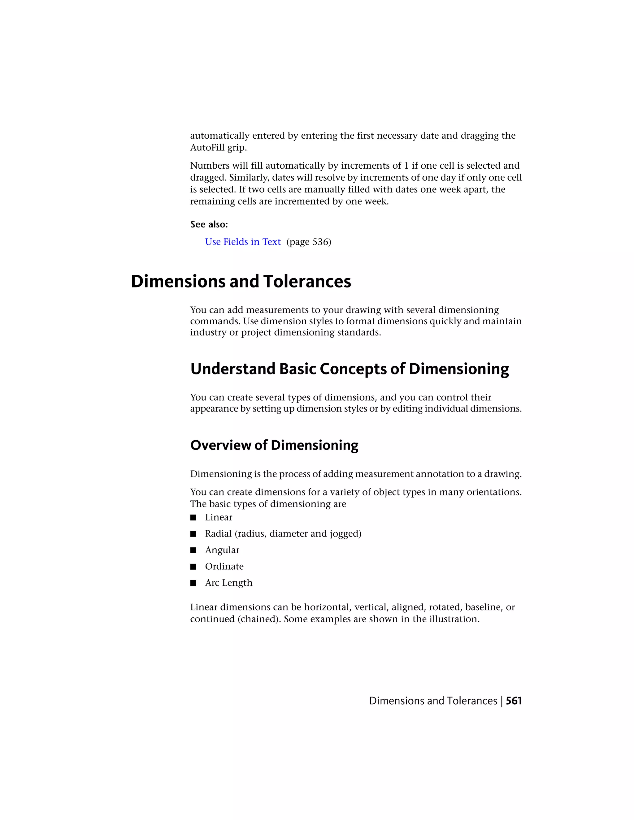 automatically entered by entering the first necessary date and dragging the
AutoFill grip.
Numbers will fill automatically by increments of 1 if one cell is selected and
dragged. Similarly, dates will resolve by increments of one day if only one cell
is selected. If two cells are manually filled with dates one week apart, the
remaining cells are incremented by one week.
See also:
Use Fields in Text (page 536)
Dimensions and Tolerances
You can add measurements to your drawing with several dimensioning
commands. Use dimension styles to format dimensions quickly and maintain
industry or project dimensioning standards.
Understand Basic Concepts of Dimensioning
You can create several types of dimensions, and you can control their
appearance by setting up dimension styles or by editing individual dimensions.
Overview of Dimensioning
Dimensioning is the process of adding measurement annotation to a drawing.
You can create dimensions for a variety of object types in many orientations.
The basic types of dimensioning are
■ Linear
■ Radial (radius, diameter and jogged)
■ Angular
■ Ordinate
■ Arc Length
Linear dimensions can be horizontal, vertical, aligned, rotated, baseline, or
continued (chained). Some examples are shown in the illustration.
Dimensions and Tolerances | 561
 