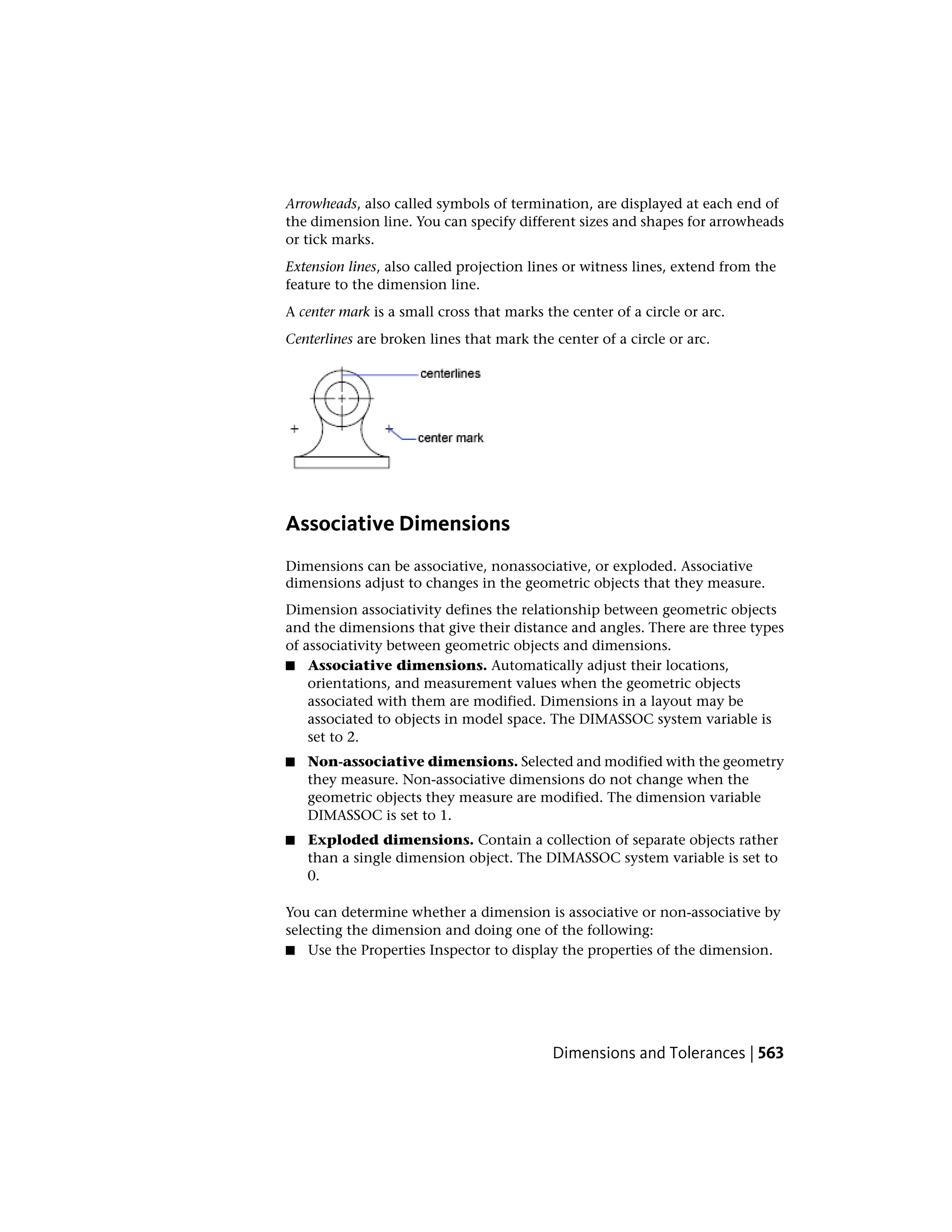 Arrowheads, also called symbols of termination, are displayed at each end of
the dimension line. You can specify different sizes and shapes for arrowheads
or tick marks.
Extension lines, also called projection lines or witness lines, extend from the
feature to the dimension line.
A center mark is a small cross that marks the center of a circle or arc.
Centerlines are broken lines that mark the center of a circle or arc.
Associative Dimensions
Dimensions can be associative, nonassociative, or exploded. Associative
dimensions adjust to changes in the geometric objects that they measure.
Dimension associativity defines the relationship between geometric objects
and the dimensions that give their distance and angles. There are three types
of associativity between geometric objects and dimensions.
■ Associative dimensions. Automatically adjust their locations,
orientations, and measurement values when the geometric objects
associated with them are modified. Dimensions in a layout may be
associated to objects in model space. The DIMASSOC system variable is
set to 2.
■ Non-associative dimensions. Selected and modified with the geometry
they measure. Non-associative dimensions do not change when the
geometric objects they measure are modified. The dimension variable
DIMASSOC is set to 1.
■ Exploded dimensions. Contain a collection of separate objects rather
than a single dimension object. The DIMASSOC system variable is set to
0.
You can determine whether a dimension is associative or non-associative by
selecting the dimension and doing one of the following:
■ Use the Properties Inspector to display the properties of the dimension.
Dimensions and Tolerances | 563
 