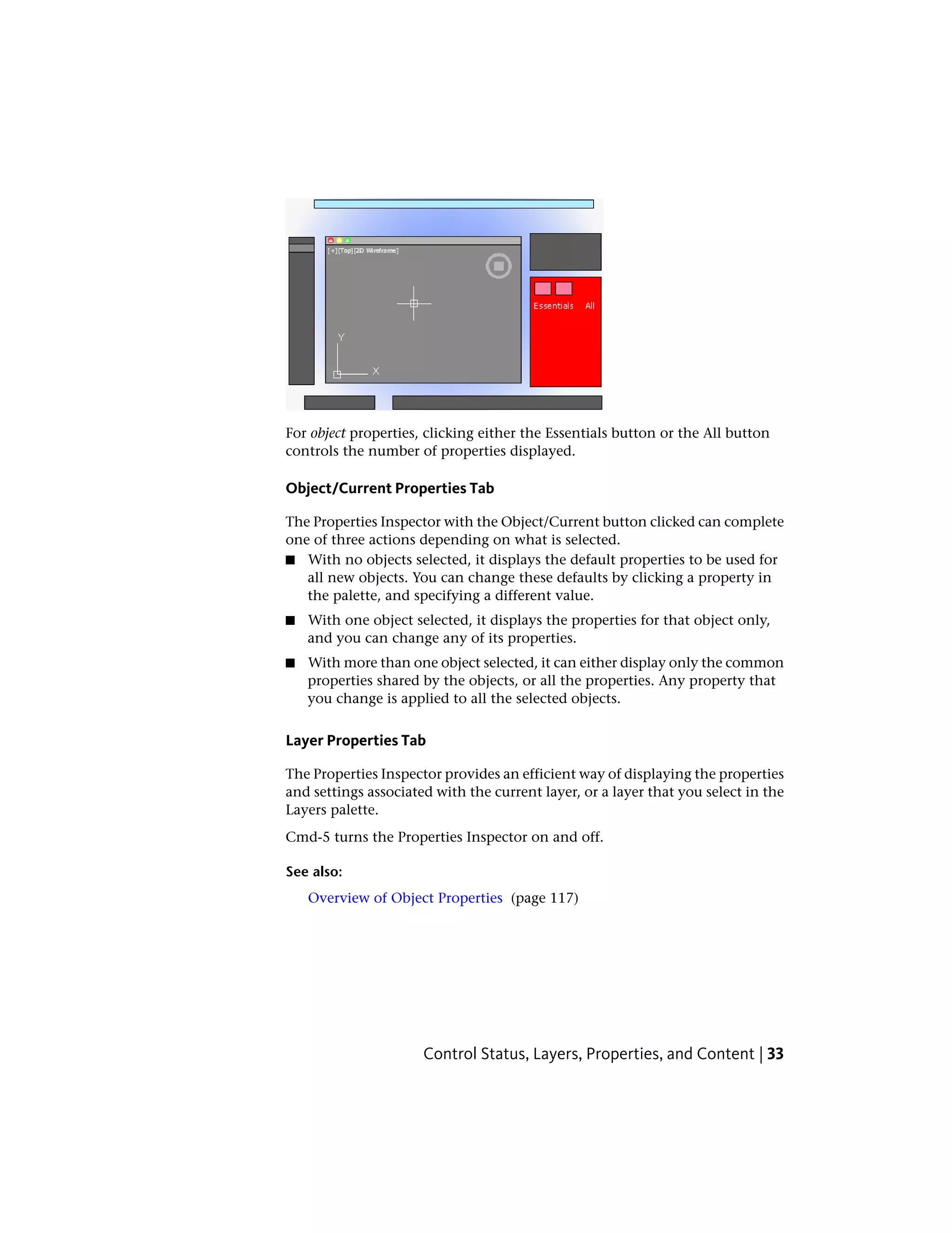 For object properties, clicking either the Essentials button or the All button
controls the number of properties displayed.
Object/Current Properties Tab
The Properties Inspector with the Object/Current button clicked can complete
one of three actions depending on what is selected.
■ With no objects selected, it displays the default properties to be used for
all new objects. You can change these defaults by clicking a property in
the palette, and specifying a different value.
■ With one object selected, it displays the properties for that object only,
and you can change any of its properties.
■ With more than one object selected, it can either display only the common
properties shared by the objects, or all the properties. Any property that
you change is applied to all the selected objects.
Layer Properties Tab
The Properties Inspector provides an efficient way of displaying the properties
and settings associated with the current layer, or a layer that you select in the
Layers palette.
Cmd-5 turns the Properties Inspector on and off.
See also:
Overview of Object Properties (page 117)
Control Status, Layers, Properties, and Content | 33
 