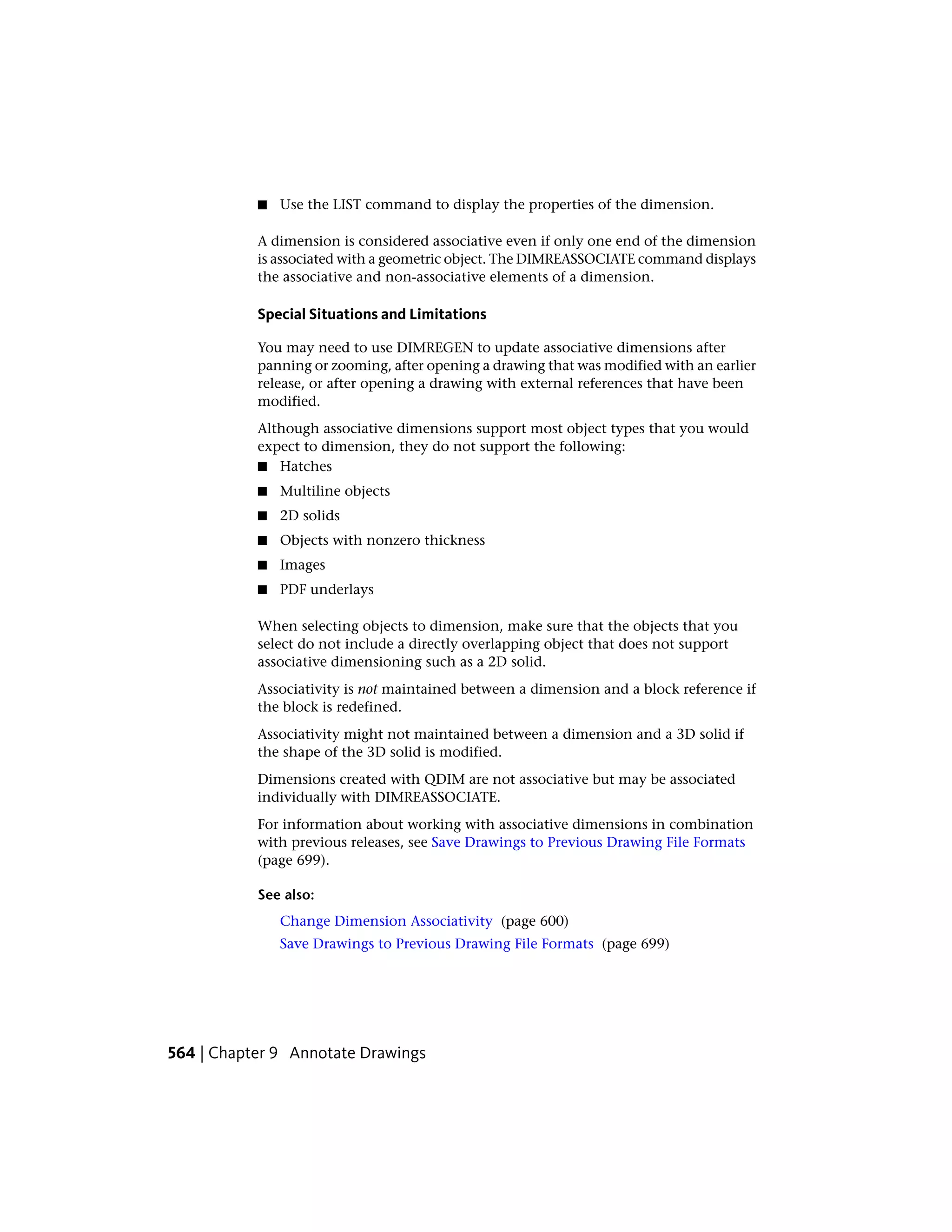 ■ Use the LIST command to display the properties of the dimension.
A dimension is considered associative even if only one end of the dimension
is associated with a geometric object. The DIMREASSOCIATE command displays
the associative and non-associative elements of a dimension.
Special Situations and Limitations
You may need to use DIMREGEN to update associative dimensions after
panning or zooming, after opening a drawing that was modified with an earlier
release, or after opening a drawing with external references that have been
modified.
Although associative dimensions support most object types that you would
expect to dimension, they do not support the following:
■ Hatches
■ Multiline objects
■ 2D solids
■ Objects with nonzero thickness
■ Images
■ PDF underlays
When selecting objects to dimension, make sure that the objects that you
select do not include a directly overlapping object that does not support
associative dimensioning such as a 2D solid.
Associativity is not maintained between a dimension and a block reference if
the block is redefined.
Associativity might not maintained between a dimension and a 3D solid if
the shape of the 3D solid is modified.
Dimensions created with QDIM are not associative but may be associated
individually with DIMREASSOCIATE.
For information about working with associative dimensions in combination
with previous releases, see Save Drawings to Previous Drawing File Formats
(page 699).
See also:
Change Dimension Associativity (page 600)
Save Drawings to Previous Drawing File Formats (page 699)
564 | Chapter 9 Annotate Drawings
 