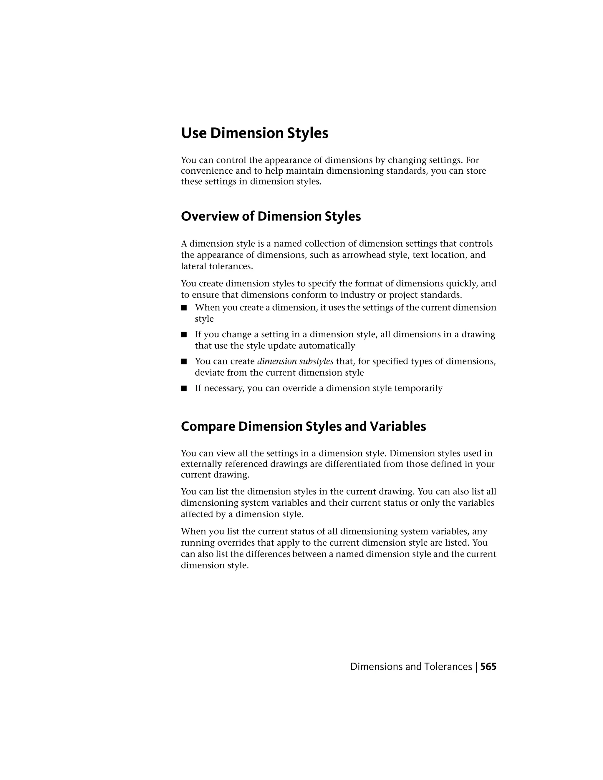 Use Dimension Styles
You can control the appearance of dimensions by changing settings. For
convenience and to help maintain dimensioning standards, you can store
these settings in dimension styles.
Overview of Dimension Styles
A dimension style is a named collection of dimension settings that controls
the appearance of dimensions, such as arrowhead style, text location, and
lateral tolerances.
You create dimension styles to specify the format of dimensions quickly, and
to ensure that dimensions conform to industry or project standards.
■ When you create a dimension, it uses the settings of the current dimension
style
■ If you change a setting in a dimension style, all dimensions in a drawing
that use the style update automatically
■ You can create dimension substyles that, for specified types of dimensions,
deviate from the current dimension style
■ If necessary, you can override a dimension style temporarily
Compare Dimension Styles and Variables
You can view all the settings in a dimension style. Dimension styles used in
externally referenced drawings are differentiated from those defined in your
current drawing.
You can list the dimension styles in the current drawing. You can also list all
dimensioning system variables and their current status or only the variables
affected by a dimension style.
When you list the current status of all dimensioning system variables, any
running overrides that apply to the current dimension style are listed. You
can also list the differences between a named dimension style and the current
dimension style.
Dimensions and Tolerances | 565
 