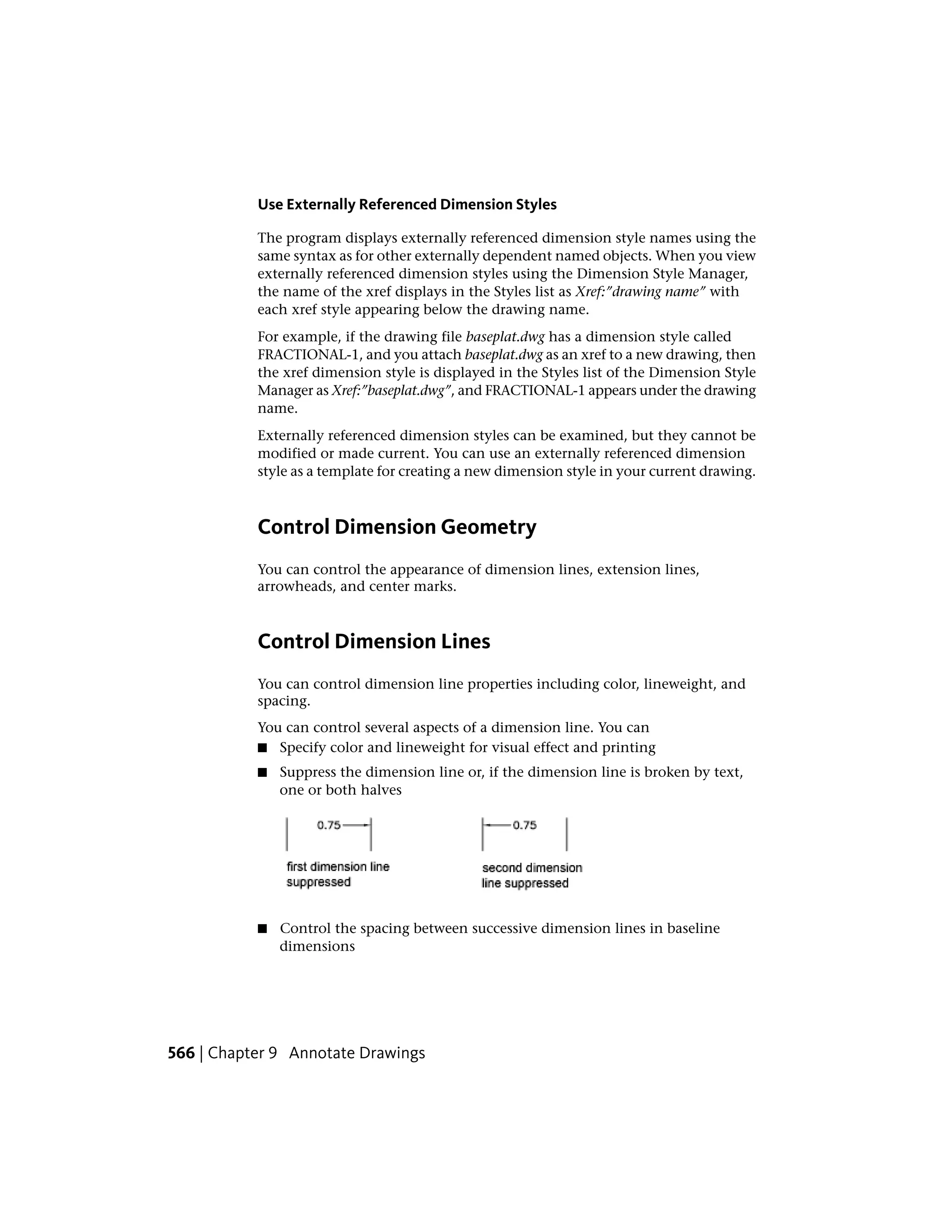 Use Externally Referenced Dimension Styles
The program displays externally referenced dimension style names using the
same syntax as for other externally dependent named objects. When you view
externally referenced dimension styles using the Dimension Style Manager,
the name of the xref displays in the Styles list as Xref:”drawing name” with
each xref style appearing below the drawing name.
For example, if the drawing file baseplat.dwg has a dimension style called
FRACTIONAL-1, and you attach baseplat.dwg as an xref to a new drawing, then
the xref dimension style is displayed in the Styles list of the Dimension Style
Manager as Xref:”baseplat.dwg”, and FRACTIONAL-1 appears under the drawing
name.
Externally referenced dimension styles can be examined, but they cannot be
modified or made current. You can use an externally referenced dimension
style as a template for creating a new dimension style in your current drawing.
Control Dimension Geometry
You can control the appearance of dimension lines, extension lines,
arrowheads, and center marks.
Control Dimension Lines
You can control dimension line properties including color, lineweight, and
spacing.
You can control several aspects of a dimension line. You can
■ Specify color and lineweight for visual effect and printing
■ Suppress the dimension line or, if the dimension line is broken by text,
one or both halves
■ Control the spacing between successive dimension lines in baseline
dimensions
566 | Chapter 9 Annotate Drawings
 