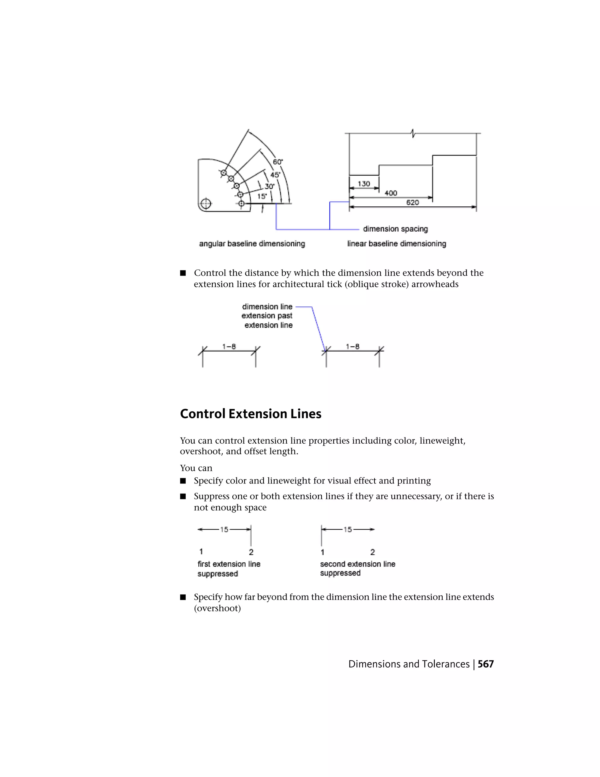 ■ Control the distance by which the dimension line extends beyond the
extension lines for architectural tick (oblique stroke) arrowheads
Control Extension Lines
You can control extension line properties including color, lineweight,
overshoot, and offset length.
You can
■ Specify color and lineweight for visual effect and printing
■ Suppress one or both extension lines if they are unnecessary, or if there is
not enough space
■ Specify how far beyond from the dimension line the extension line extends
(overshoot)
Dimensions and Tolerances | 567
 