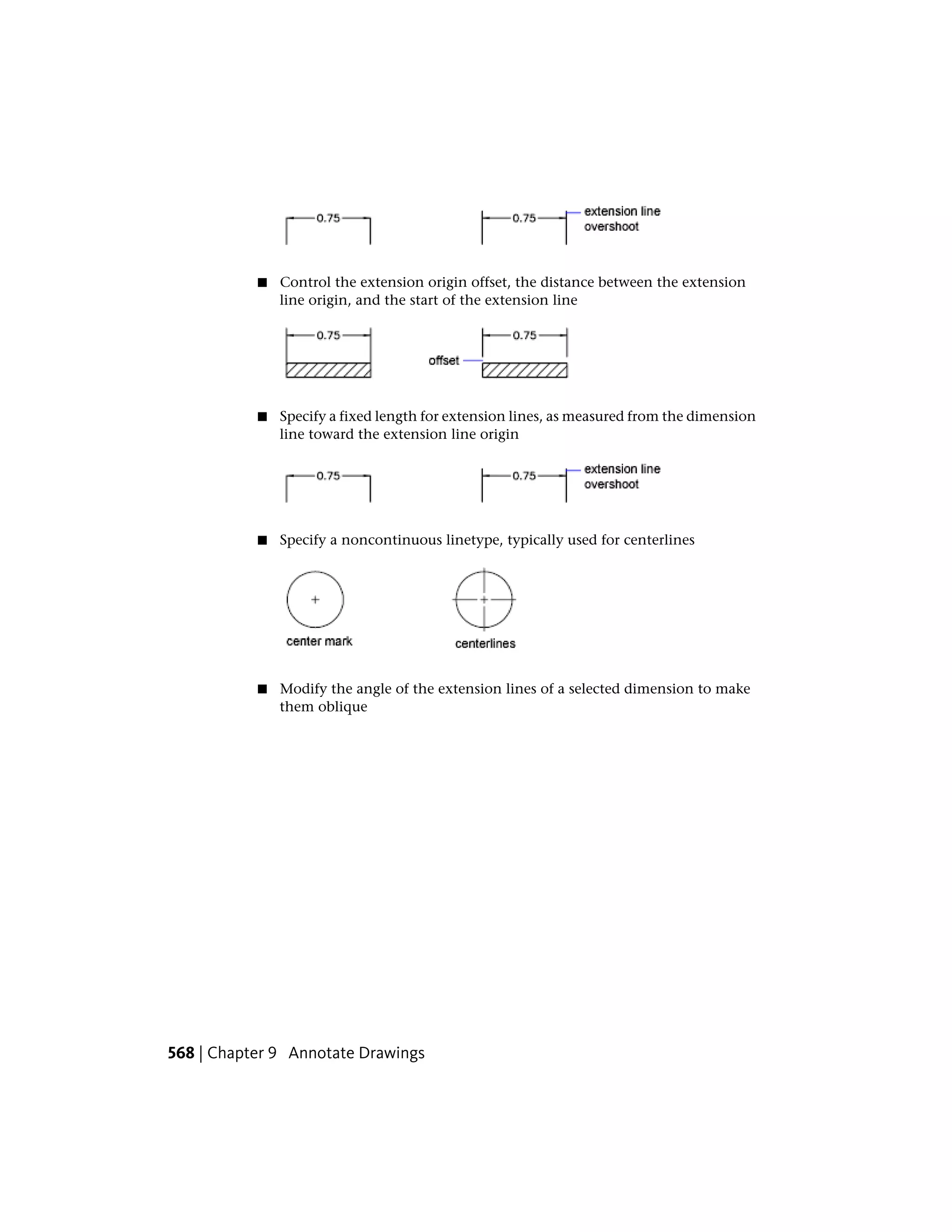 ■ Control the extension origin offset, the distance between the extension
line origin, and the start of the extension line
■ Specify a fixed length for extension lines, as measured from the dimension
line toward the extension line origin
■ Specify a noncontinuous linetype, typically used for centerlines
■ Modify the angle of the extension lines of a selected dimension to make
them oblique
568 | Chapter 9 Annotate Drawings
 