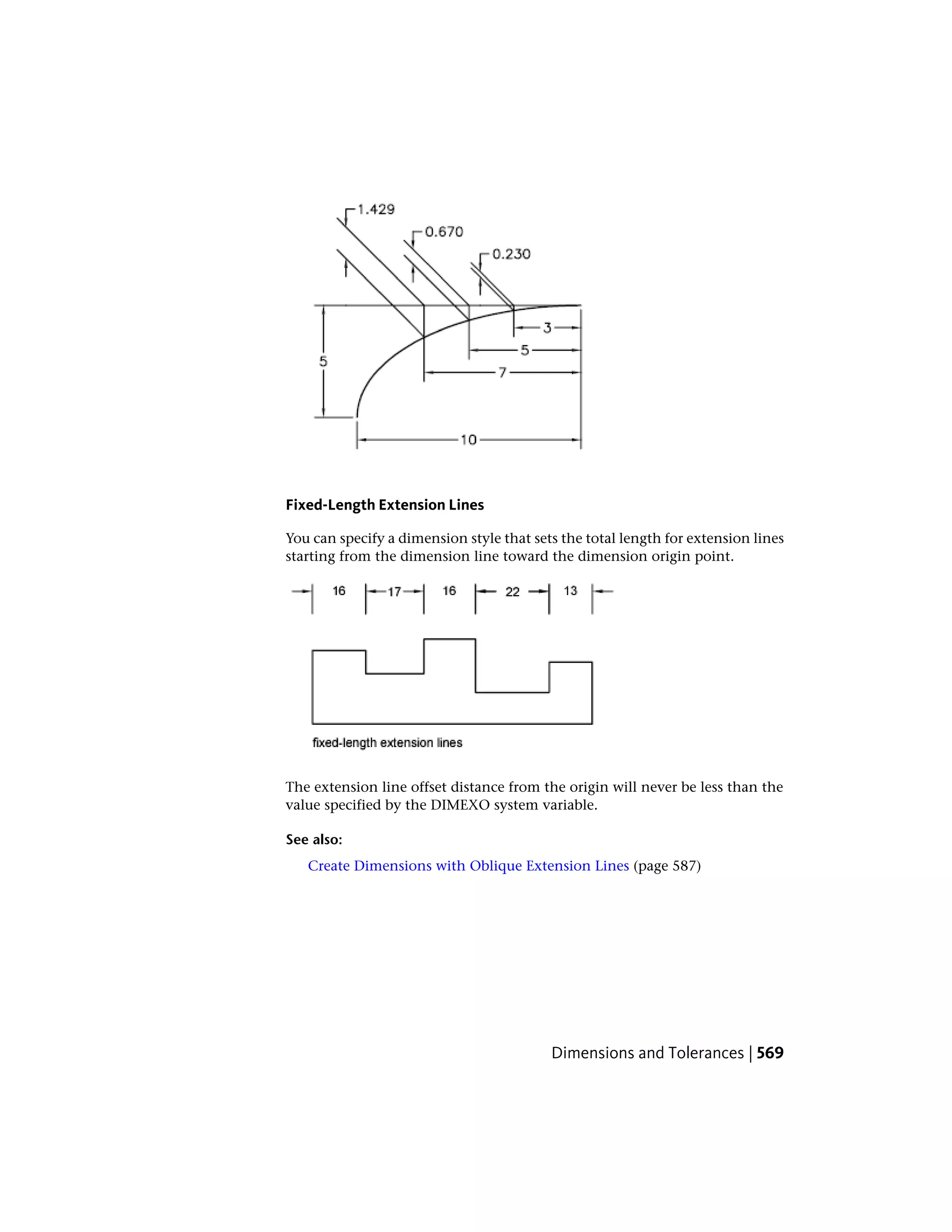 Fixed-Length Extension Lines
You can specify a dimension style that sets the total length for extension lines
starting from the dimension line toward the dimension origin point.
The extension line offset distance from the origin will never be less than the
value specified by the DIMEXO system variable.
See also:
Create Dimensions with Oblique Extension Lines (page 587)
Dimensions and Tolerances | 569
 