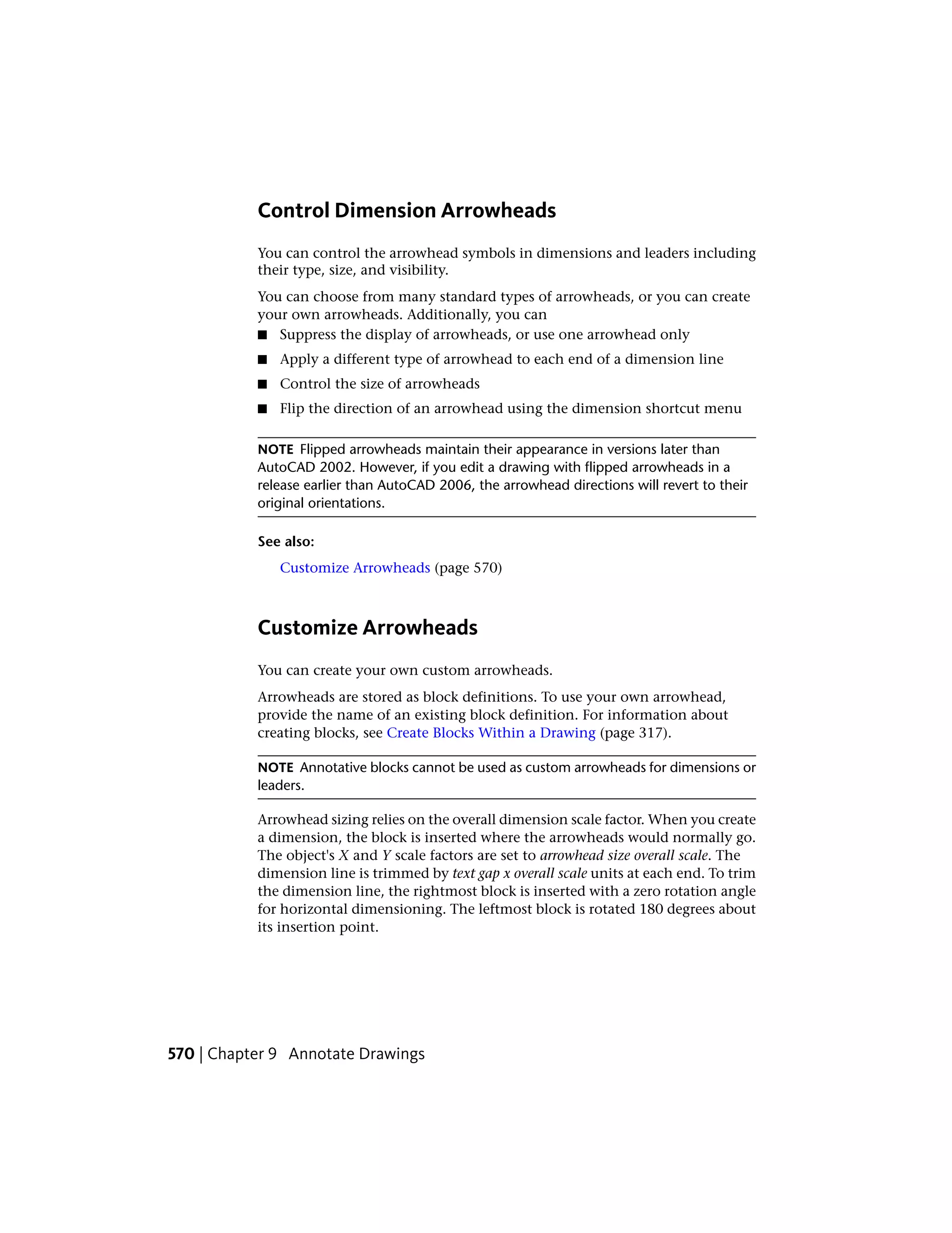 Control Dimension Arrowheads
You can control the arrowhead symbols in dimensions and leaders including
their type, size, and visibility.
You can choose from many standard types of arrowheads, or you can create
your own arrowheads. Additionally, you can
■ Suppress the display of arrowheads, or use one arrowhead only
■ Apply a different type of arrowhead to each end of a dimension line
■ Control the size of arrowheads
■ Flip the direction of an arrowhead using the dimension shortcut menu
NOTE Flipped arrowheads maintain their appearance in versions later than
AutoCAD 2002. However, if you edit a drawing with flipped arrowheads in a
release earlier than AutoCAD 2006, the arrowhead directions will revert to their
original orientations.
See also:
Customize Arrowheads (page 570)
Customize Arrowheads
You can create your own custom arrowheads.
Arrowheads are stored as block definitions. To use your own arrowhead,
provide the name of an existing block definition. For information about
creating blocks, see Create Blocks Within a Drawing (page 317).
NOTE Annotative blocks cannot be used as custom arrowheads for dimensions or
leaders.
Arrowhead sizing relies on the overall dimension scale factor. When you create
a dimension, the block is inserted where the arrowheads would normally go.
The object's X and Y scale factors are set to arrowhead size overall scale. The
dimension line is trimmed by text gap x overall scale units at each end. To trim
the dimension line, the rightmost block is inserted with a zero rotation angle
for horizontal dimensioning. The leftmost block is rotated 180 degrees about
its insertion point.
570 | Chapter 9 Annotate Drawings
 