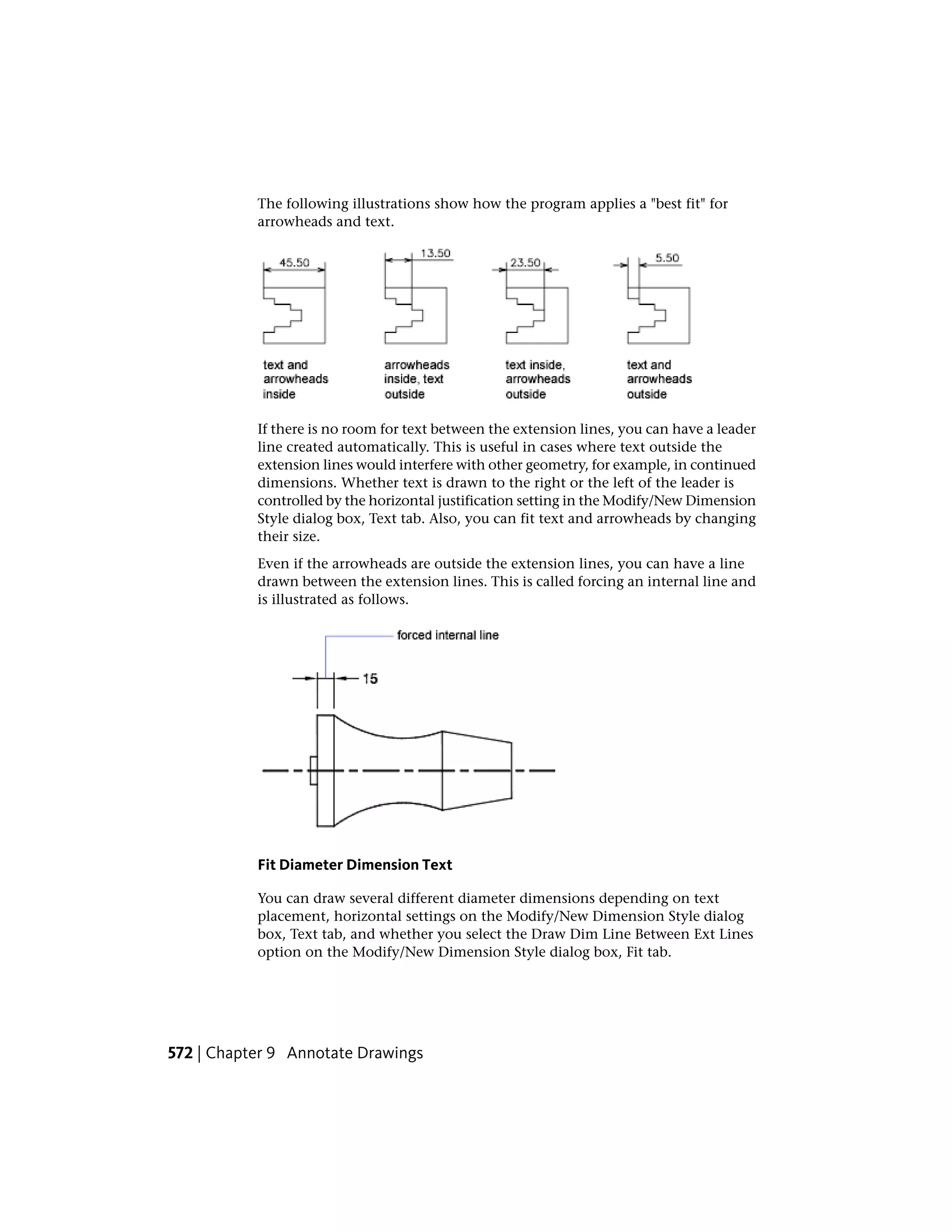 The following illustrations show how the program applies a "best fit" for
arrowheads and text.
If there is no room for text between the extension lines, you can have a leader
line created automatically. This is useful in cases where text outside the
extension lines would interfere with other geometry, for example, in continued
dimensions. Whether text is drawn to the right or the left of the leader is
controlled by the horizontal justification setting in the Modify/New Dimension
Style dialog box, Text tab. Also, you can fit text and arrowheads by changing
their size.
Even if the arrowheads are outside the extension lines, you can have a line
drawn between the extension lines. This is called forcing an internal line and
is illustrated as follows.
Fit Diameter Dimension Text
You can draw several different diameter dimensions depending on text
placement, horizontal settings on the Modify/New Dimension Style dialog
box, Text tab, and whether you select the Draw Dim Line Between Ext Lines
option on the Modify/New Dimension Style dialog box, Fit tab.
572 | Chapter 9 Annotate Drawings
 