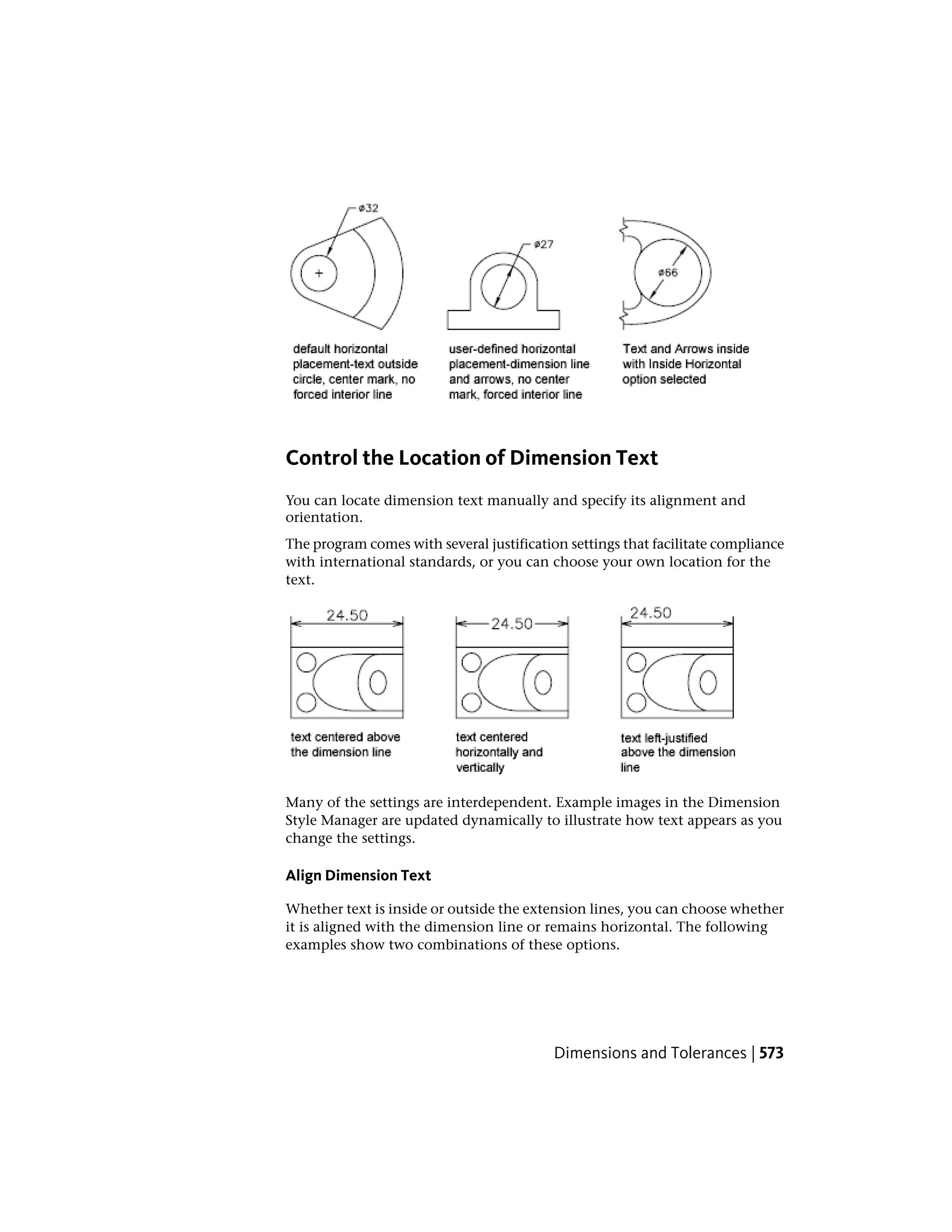 Control the Location of Dimension Text
You can locate dimension text manually and specify its alignment and
orientation.
The program comes with several justification settings that facilitate compliance
with international standards, or you can choose your own location for the
text.
Many of the settings are interdependent. Example images in the Dimension
Style Manager are updated dynamically to illustrate how text appears as you
change the settings.
Align Dimension Text
Whether text is inside or outside the extension lines, you can choose whether
it is aligned with the dimension line or remains horizontal. The following
examples show two combinations of these options.
Dimensions and Tolerances | 573
 