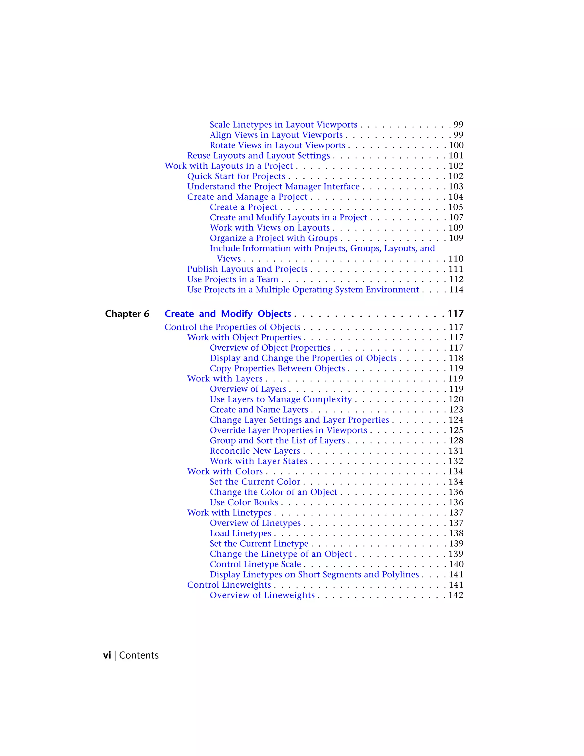 Scale Linetypes in Layout Viewports . . . . . . . . . . . . . 99
Align Views in Layout Viewports . . . . . . . . . . . . . . . 99
Rotate Views in Layout Viewports . . . . . . . . . . . . . . 100
Reuse Layouts and Layout Settings . . . . . . . . . . . . . . . . 101
Work with Layouts in a Project . . . . . . . . . . . . . . . . . . . . . 102
Quick Start for Projects . . . . . . . . . . . . . . . . . . . . . . 102
Understand the Project Manager Interface . . . . . . . . . . . . 103
Create and Manage a Project . . . . . . . . . . . . . . . . . . . 104
Create a Project . . . . . . . . . . . . . . . . . . . . . . . 105
Create and Modify Layouts in a Project . . . . . . . . . . . 107
Work with Views on Layouts . . . . . . . . . . . . . . . . 109
Organize a Project with Groups . . . . . . . . . . . . . . . 109
Include Information with Projects, Groups, Layouts, and
Views . . . . . . . . . . . . . . . . . . . . . . . . . . . . 110
Publish Layouts and Projects . . . . . . . . . . . . . . . . . . . 111
Use Projects in a Team . . . . . . . . . . . . . . . . . . . . . . . 112
Use Projects in a Multiple Operating System Environment . . . . 114
Chapter 6 Create and Modify Objects . . . . . . . . . . . . . . . . . . . 117
Control the Properties of Objects . . . . . . . . . . . . . . . . . . . . 117
Work with Object Properties . . . . . . . . . . . . . . . . . . . . 117
Overview of Object Properties . . . . . . . . . . . . . . . . 117
Display and Change the Properties of Objects . . . . . . . 118
Copy Properties Between Objects . . . . . . . . . . . . . . 119
Work with Layers . . . . . . . . . . . . . . . . . . . . . . . . . 119
Overview of Layers . . . . . . . . . . . . . . . . . . . . . . 119
Use Layers to Manage Complexity . . . . . . . . . . . . . 120
Create and Name Layers . . . . . . . . . . . . . . . . . . . 123
Change Layer Settings and Layer Properties . . . . . . . . 124
Override Layer Properties in Viewports . . . . . . . . . . . 125
Group and Sort the List of Layers . . . . . . . . . . . . . . 128
Reconcile New Layers . . . . . . . . . . . . . . . . . . . . 131
Work with Layer States . . . . . . . . . . . . . . . . . . . 132
Work with Colors . . . . . . . . . . . . . . . . . . . . . . . . . 134
Set the Current Color . . . . . . . . . . . . . . . . . . . . 134
Change the Color of an Object . . . . . . . . . . . . . . . 136
Use Color Books . . . . . . . . . . . . . . . . . . . . . . . 136
Work with Linetypes . . . . . . . . . . . . . . . . . . . . . . . . 137
Overview of Linetypes . . . . . . . . . . . . . . . . . . . . 137
Load Linetypes . . . . . . . . . . . . . . . . . . . . . . . . 138
Set the Current Linetype . . . . . . . . . . . . . . . . . . . 139
Change the Linetype of an Object . . . . . . . . . . . . . 139
Control Linetype Scale . . . . . . . . . . . . . . . . . . . . 140
Display Linetypes on Short Segments and Polylines . . . . 141
Control Lineweights . . . . . . . . . . . . . . . . . . . . . . . . 141
Overview of Lineweights . . . . . . . . . . . . . . . . . . 142
vi | Contents
 