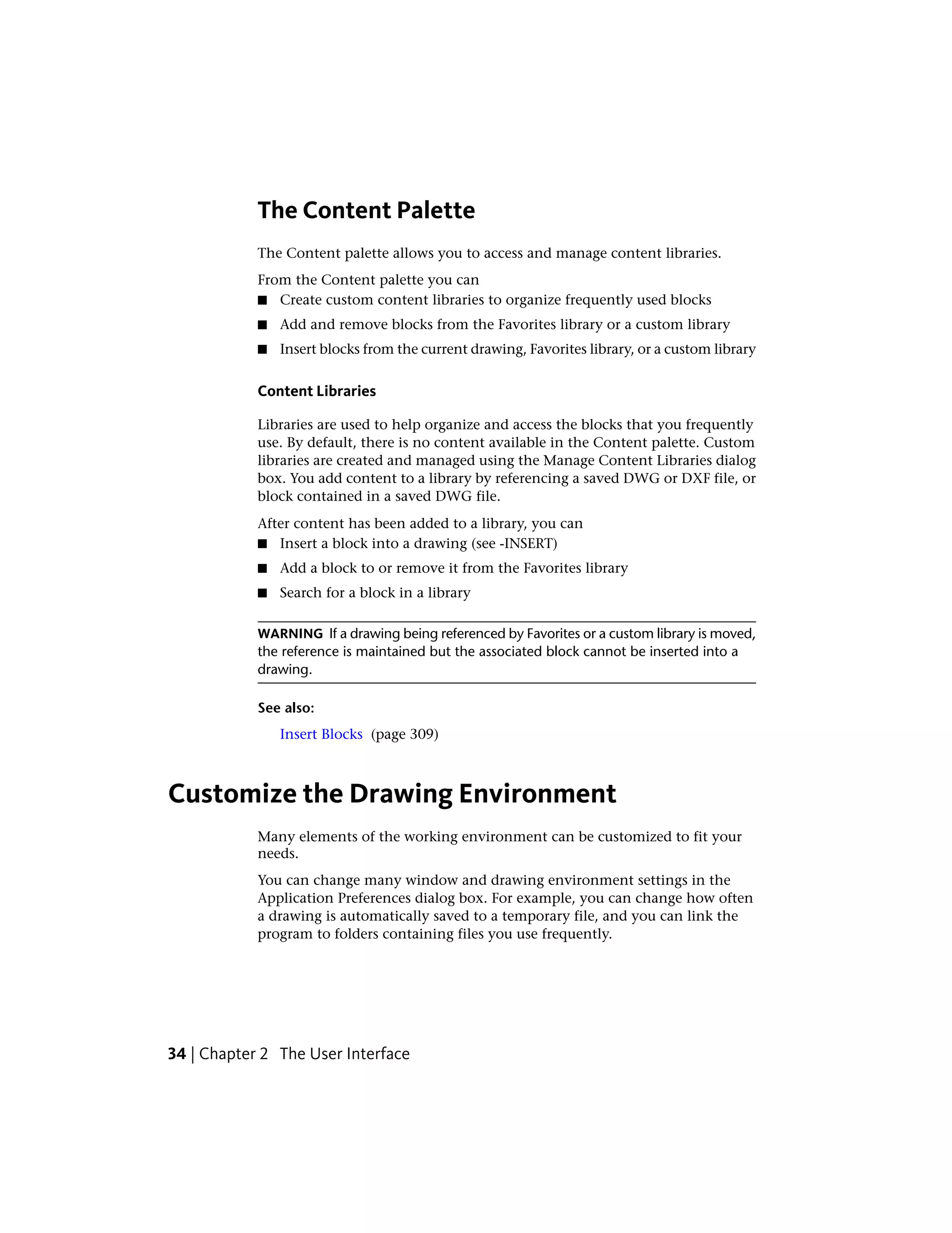 The Content Palette
The Content palette allows you to access and manage content libraries.
From the Content palette you can
■ Create custom content libraries to organize frequently used blocks
■ Add and remove blocks from the Favorites library or a custom library
■ Insert blocks from the current drawing, Favorites library, or a custom library
Content Libraries
Libraries are used to help organize and access the blocks that you frequently
use. By default, there is no content available in the Content palette. Custom
libraries are created and managed using the Manage Content Libraries dialog
box. You add content to a library by referencing a saved DWG or DXF file, or
block contained in a saved DWG file.
After content has been added to a library, you can
■ Insert a block into a drawing (see -INSERT)
■ Add a block to or remove it from the Favorites library
■ Search for a block in a library
WARNING If a drawing being referenced by Favorites or a custom library is moved,
the reference is maintained but the associated block cannot be inserted into a
drawing.
See also:
Insert Blocks (page 309)
Customize the Drawing Environment
Many elements of the working environment can be customized to fit your
needs.
You can change many window and drawing environment settings in the
Application Preferences dialog box. For example, you can change how often
a drawing is automatically saved to a temporary file, and you can link the
program to folders containing files you use frequently.
34 | Chapter 2 The User Interface
 